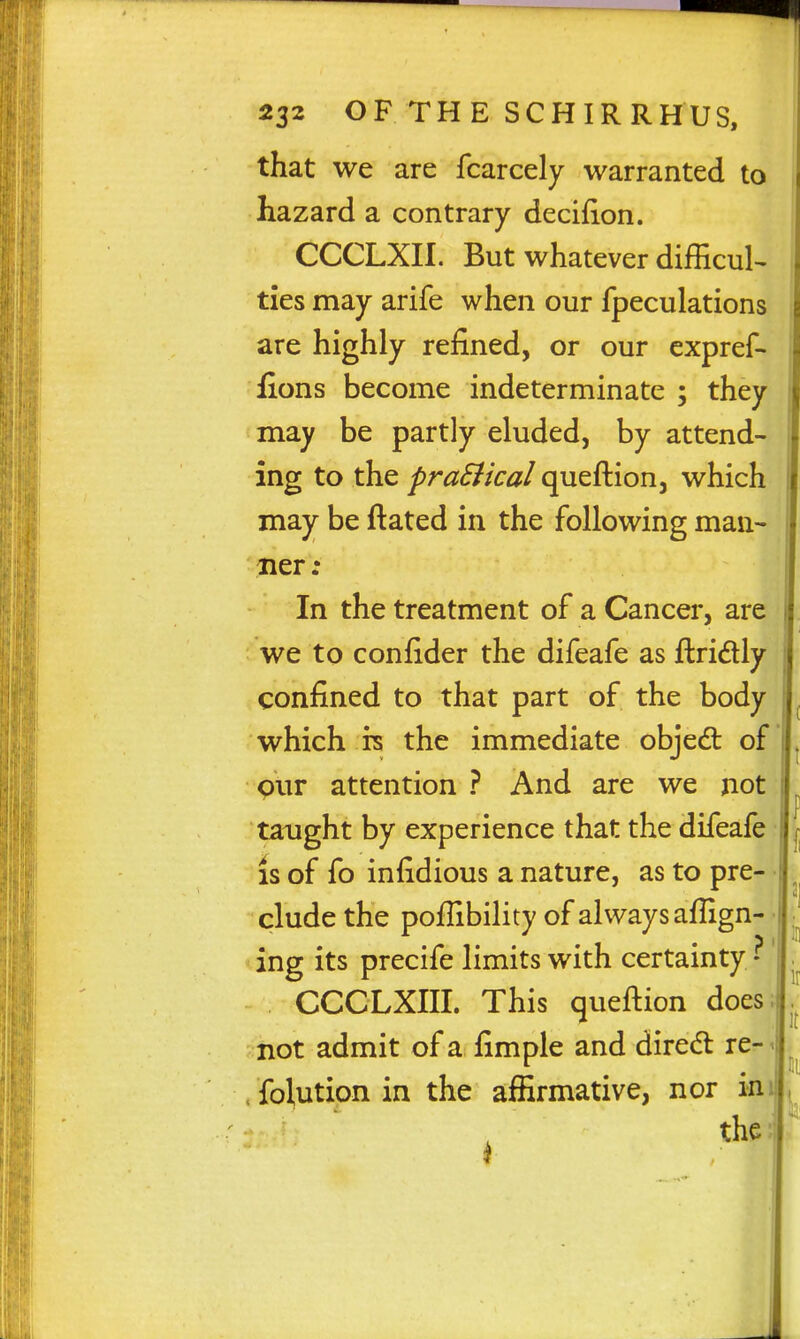 that we are fcarcely warranted to hazard a contrary decifion. CCCLXII. But whatever difficult ties may arife when our fpeculations are highly refined, or our expref- fions become indeterminate ; they may be partly eluded, by attend- ing to the praSikal queftion, which may be ftated in the following man- ner: In the treatment of a Cancer, are we to confider the difeafe as ftridly confined to that part of the body which rs the immediate objed: of pur attention ? And are we not taught by experience that the difeafe IS of fo infidious a nature, as to pre- clude the poflibility of always aflign- ing its precife limits with certainty CCCLXIII. This queftion does; not admit of a fimple and diredt re- < . folution in the affirmative, nor in the