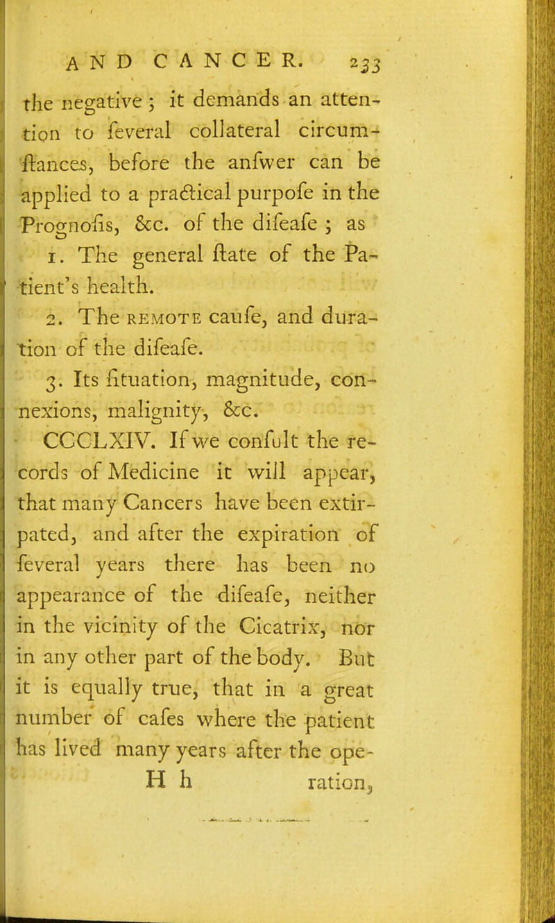 the negative ; it demands an atten- tion to feveral collateral circum- 'ftances, before the anfwer can be applied to a practical purpofe in the Proo-noiis, &c. of the difeafe ; as t I. The general ftate of the Pa- tient's health. 2. The REMOTE caufe, and dura- tion of the difeafe. 3. Its Htuationj magnitude, con- nexions, malignity, &c. • CCCLXIV. If we confult the re- cords of Medicine it will appear, that many Cancers have been extir- pated, and after the expiration of feveral years there has been no appearance of the difeafe, neither in the vicinity of the Cicatrix, nor in any other part of the body. But it is equally true, that in a great number of cafes where the patient has lived many years after the ope- H h ration^