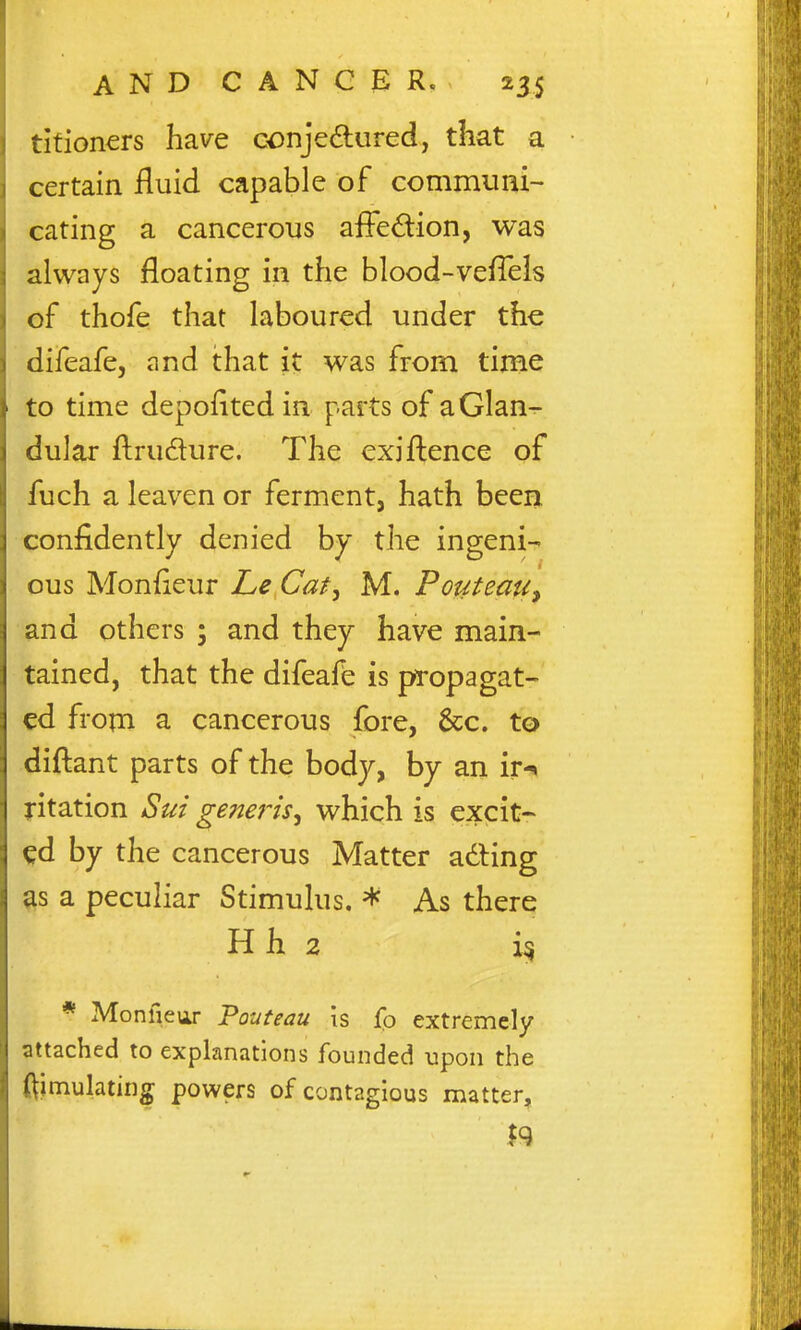 tifioners have conjedured, that a certain fluid capable of communi- cating a cancerous affe£lion, was always floating in the blood-veflels of thofe that laboured under the difeafe, and that it was from time to time depoflted in parts of a Glan- dular ftrudure. The exifl;ence of fuch a leaven or ferment, hath been confidently denied by the ingeni-' ous Monfleur Le Cat^ M. PouteaUy and others ; and they have main- tained, that the difeafe is propagat- ed from a cancerous fore, &c. to diftant parts of the body, by an ir-^ ntation Sui generis^ which is excit- ^d by the cancerous Matter adling ^s a peculiar Stimulus. * As there H h 2 i§ * Monfieur Pouteau is fo extremely attached to explanations founded upon the Simulating powers of contagious matter.