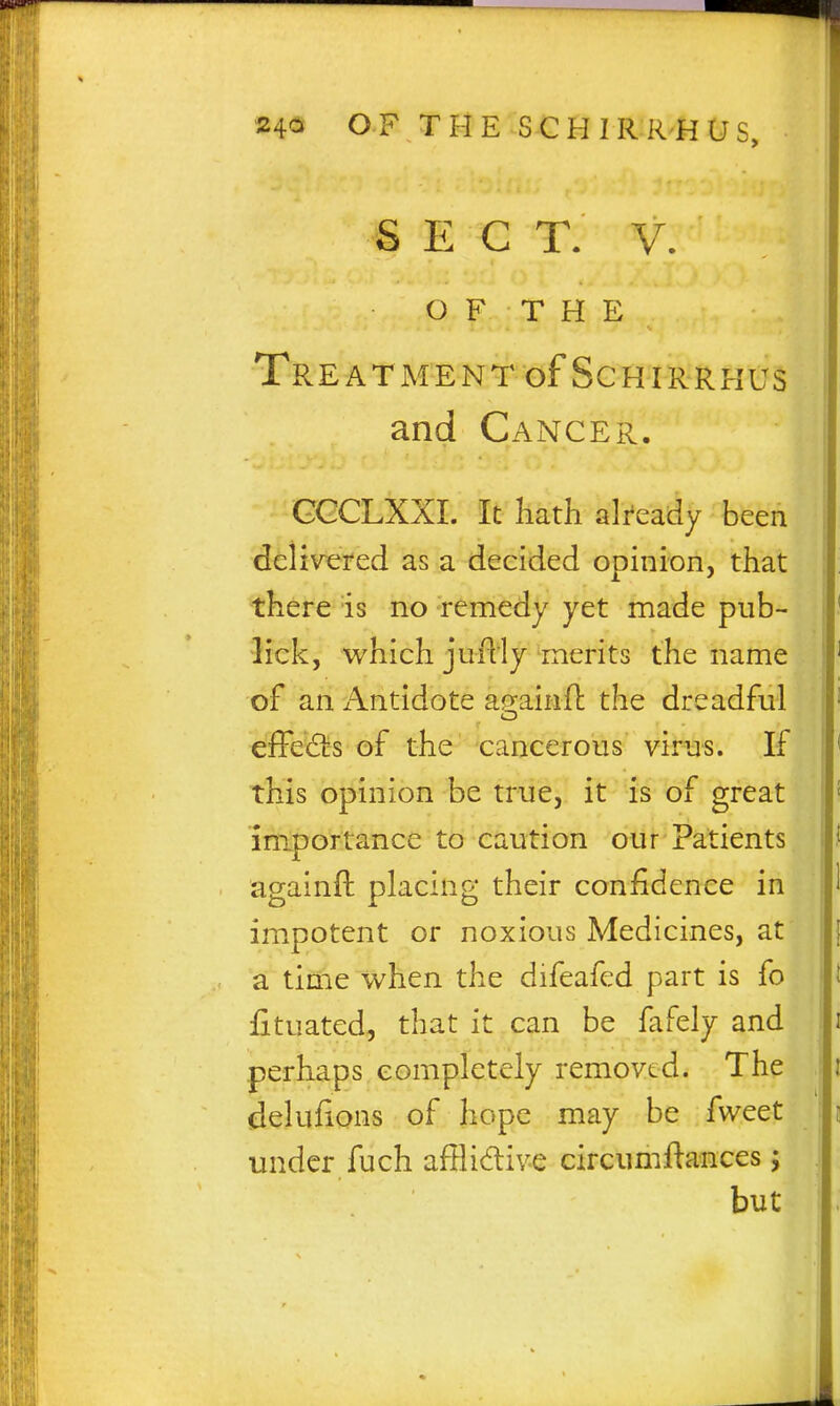 SECT. V. OF THE Treatment of ScHiRRHUs and Cancer. GCCLXXI. It liath already been delivered as a decided opinion, that there is no remedy yet made pub- lick, which juflly merits the name of an Antidote ag-ainfl the dreadful o effed!s of the cancerous virus. If this opinion be true, it is of great im.portance to caution our Patients againft placing their confidence in impotent or noxious Medicines, at a tinie when the difeafed part is fo £tuated, that it can be Mdy and perhaps completely removed. The delufions of hope may be fweet under fuch afflidive circumftances; but