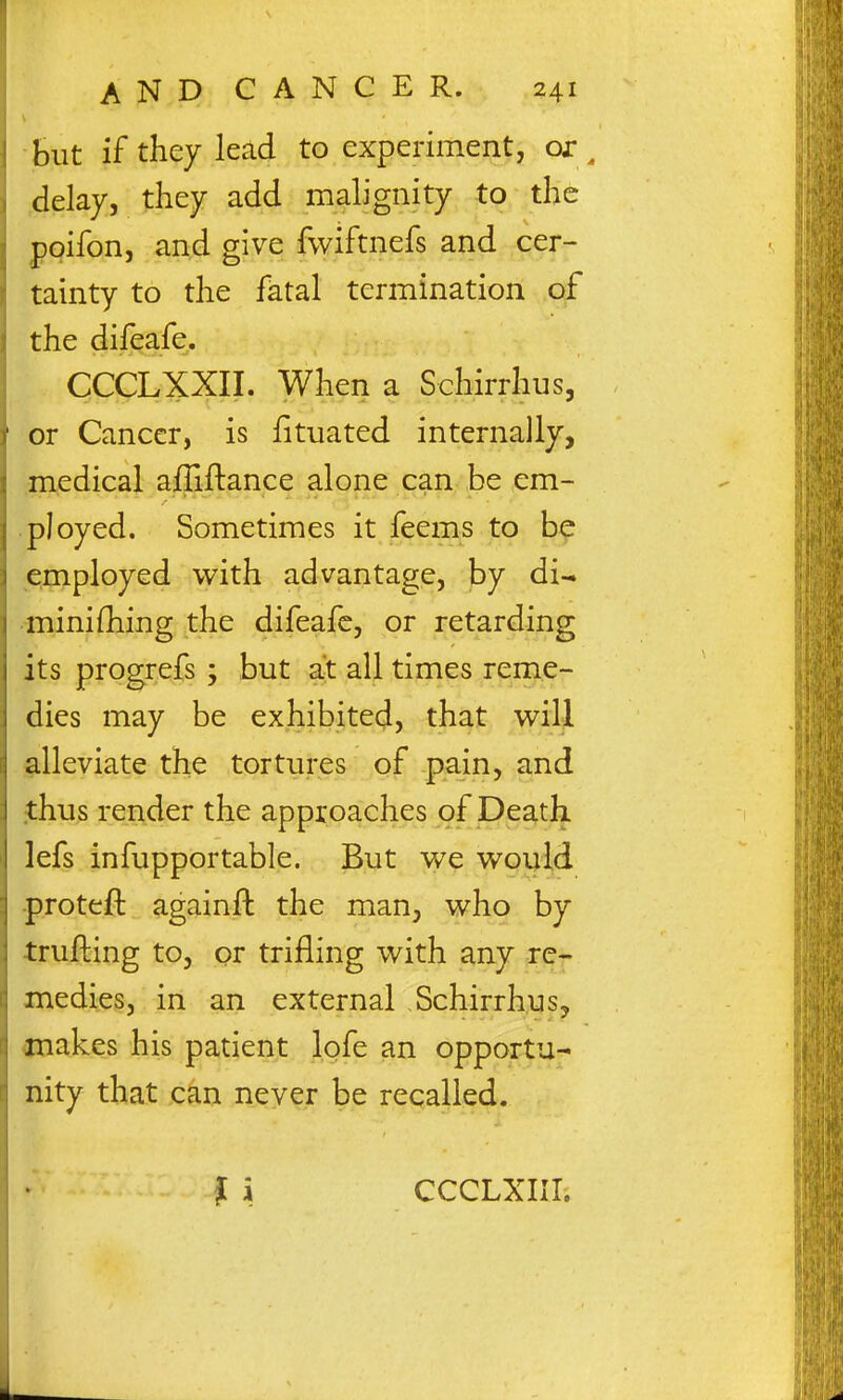 but if they lead to experiment, or , delay, they add malignity to the ppifon, and give fwiftnefs and cer- tainty to the fatal termination of the difeafe. CCCLXXII. When a Schirrhus, or Cancer, is fituated internally, medical afliftance alone can be em- ployed. Sometimes it feems to be employed with advantage, by di-» minifliing the difeafe, or retarding its progrefs ; but at all times reme- dies may be exhibited, that v^ill alleviate the tortures ,of-pain, and thus render the approaches of Death lefs infupportable. But we would •protefl: againfl: the man, who by trufting to, or trifling with any re- medies, in an external Schirrhus, snakes his patient lofe an opportu- nity that can never be recalled. CCCLXIIIi