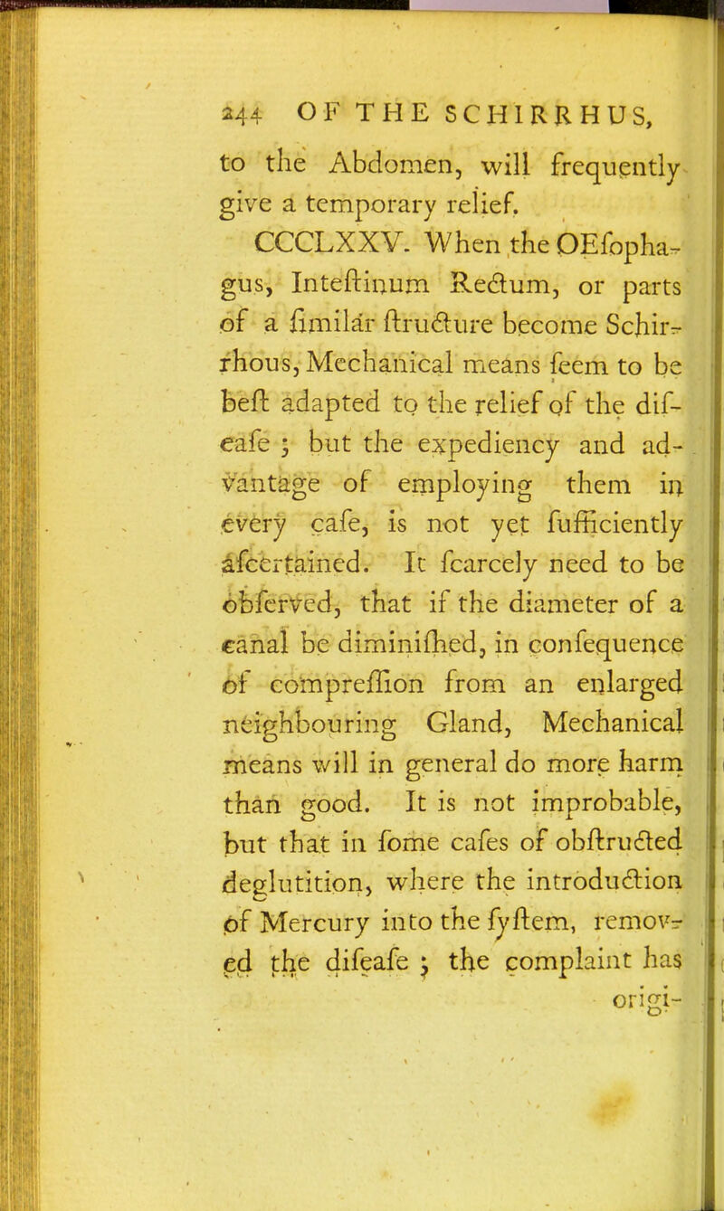 to the Abdomen, will frequently give a temporary relief, CCCLXXV. When the OEfopha- gus, Inteftinum Redum, or parts of a fimilar ftrudure become Schirr- rhous, Mechanical means feem to be befl: adapted to the relief of the dif- eafe ; but the expediency and ad- Vantage of employing them in every cafe, is not yet fufficiently ^fcertained. Ic fcarcely need to be <bbfcr\^ed, that if the diameter of a canal be diminiflied, in confequence <!)f eompreflion from an enlarged neighbouring Gland, Mechanical means will in general do more harrn thail good. It is not improbable, but that in fome cafes of obftrudted deglutition, where the introduction 0i Mercury into the fyftem, removr ^ed the difeafe ^ the complaint has origi-