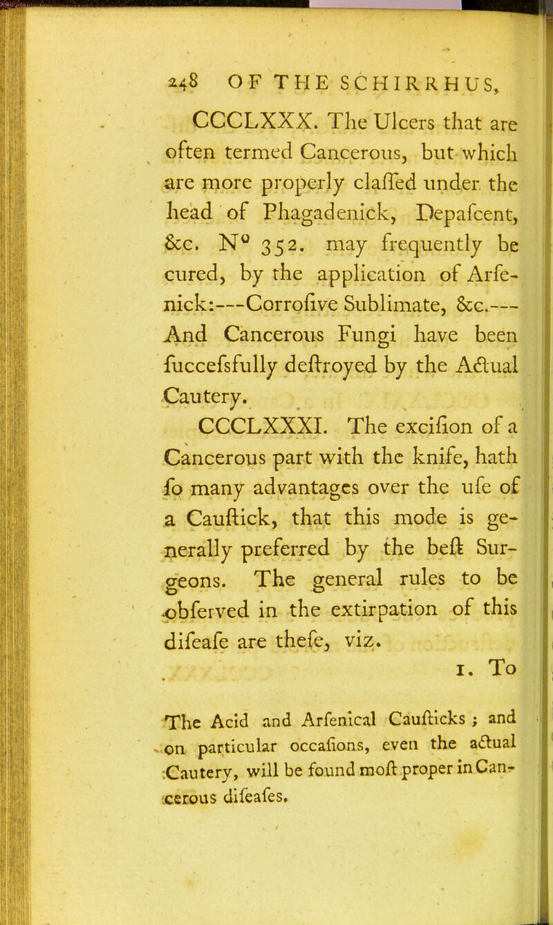 CCCLXXX. The Ulcers that are often termed Cancerous, but which are more properly clafTed under the head of Phagadenick, Depafcent, Sec. 352. may frequently be cured, by the application of Arfe- nick:—Corrofive Sublimate, 6cc.— And Cancerous Fungi have been fuccefsfully deftroyed by the Adual .Cautery. CCCLXXXI. The excifion of a Cancerous part with the knife, hath fo many advantages over the ufe of a Cauftick, that this mode is ge- ^lerally preferred by the beft Sur- geons. The general rules to be •pbferved in the extirpation of this difeafe are thefe, viz. I. To The Acid and Arfenlcal Caufticks; and -on particular occaiions, even the a(5tual Cautery, will be found raoft proper inCan- ;ceEous difeafes.