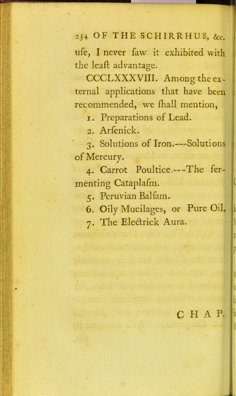 ufe, I never faw it exhibited with the leaft advantage. CCCLXXXVIII. Among the ex- ternal applications that have been recommended, we fhall mention, 1. Preparations of Lead. 2. Arfenick. 3. Solutions of Iron.—Solutions of Mercury. 4. Carrot Poultice.—-The fer- menting Cataplafm. 5. Peruvian Balfam. 6. Oily Mucilages, or Pure Oil. The Eledlrick Aura. C H A P.