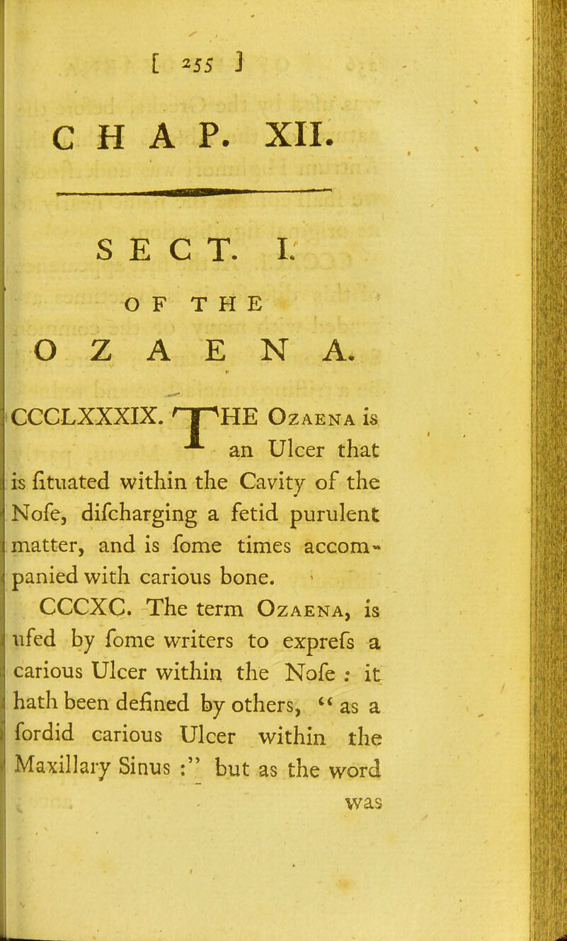 CHAP. XII. SECT. I. OF THE ■ O Z A E N A. CCCLXXXIX. npHE OzAENA is an Ulcer that is fituated within the Cavity of the Nofe, difcharging a fetid purulent matter, and is fome times accom- panied with carious bone. CCCXC* The term Ozaena, is ufed by fome writers to exprefs a carious Ulcer within the Nofe ; it hath been defined by others,  as a fordid carious Ulcer within the Maxillary Sinus but as the word was