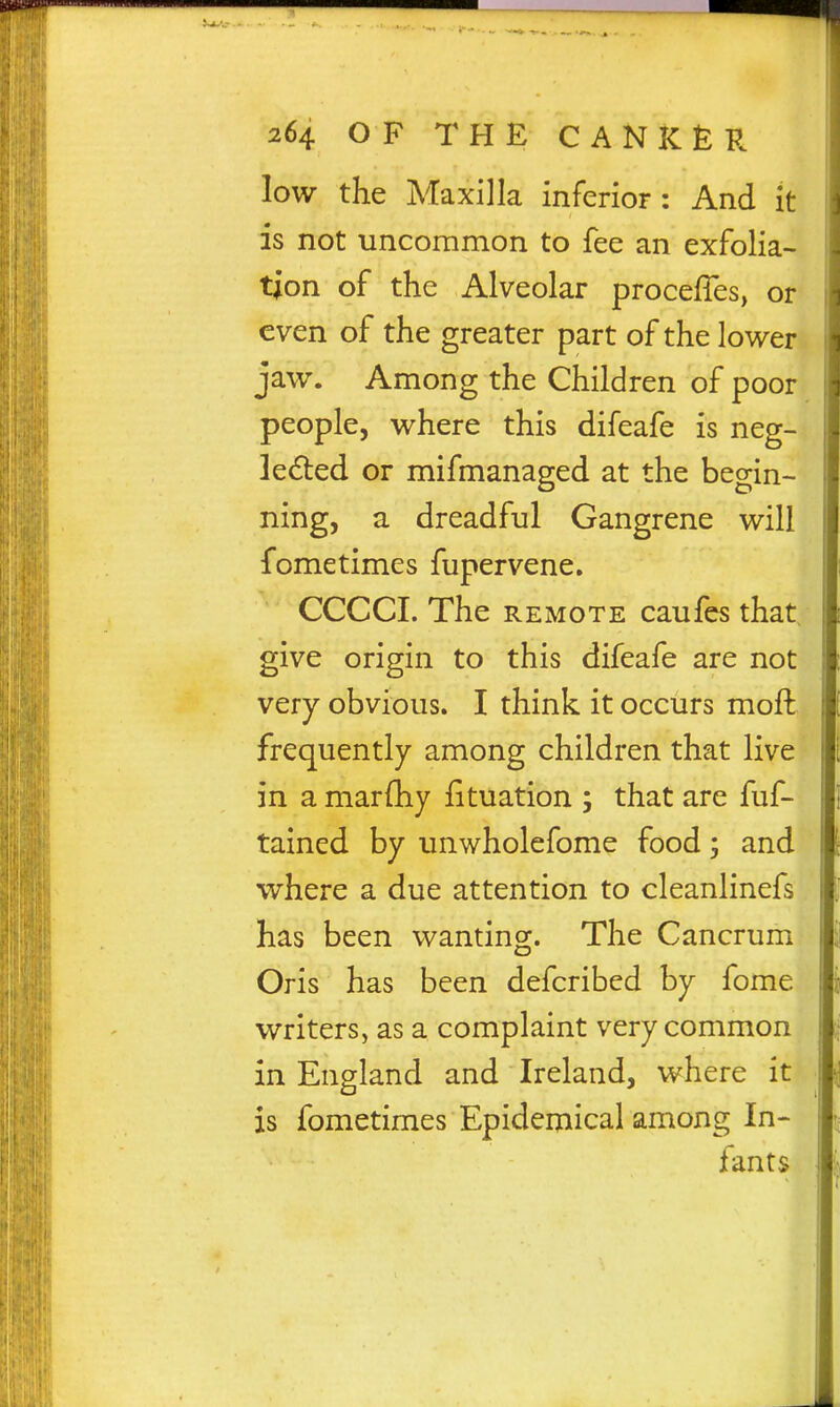 low the Maxilla inferior : And it is not uncommon to fee an exfolia- tion of the Alveolar procefTes, or even of the greater part of the lower jaw. Among the Children of poor people, where this difeafe is neg- ledled or mifmanaged at the begin- ning, a dreadful Gangrene will fometimes fupervene. CCCCI. The REMOTE caufes that give origin to this difeafe are not very obvious. I think it occurs moft frequently among children that live in a marfhy fituation j that are fuf- tained by unwholefome food; and where a due attention to cleanlinefs has been wanting. The Cancrum Oris has been defcribed by fome writers, as a complaint very common in England and Ireland, where it is fometimes Epidemical among In- fants