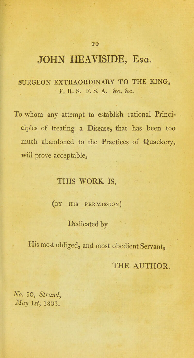 TO JOHN HEAVISIDE, Esq. SURGEON EXTRAORDINARY TO THE KING, F. R. S. F. S. A. &c. &c. To whom any attempt to establish rational Princi- ciples of treating a Diseases that has been too much abandoned to the Practices of Quackery, will prove acceptable, THIS WORK IS, (by his permission) Dedicated by His most obliged, and most obedient Servant^ THE AUTHOR. iVb. 50, Strand, May 1st, 1803.