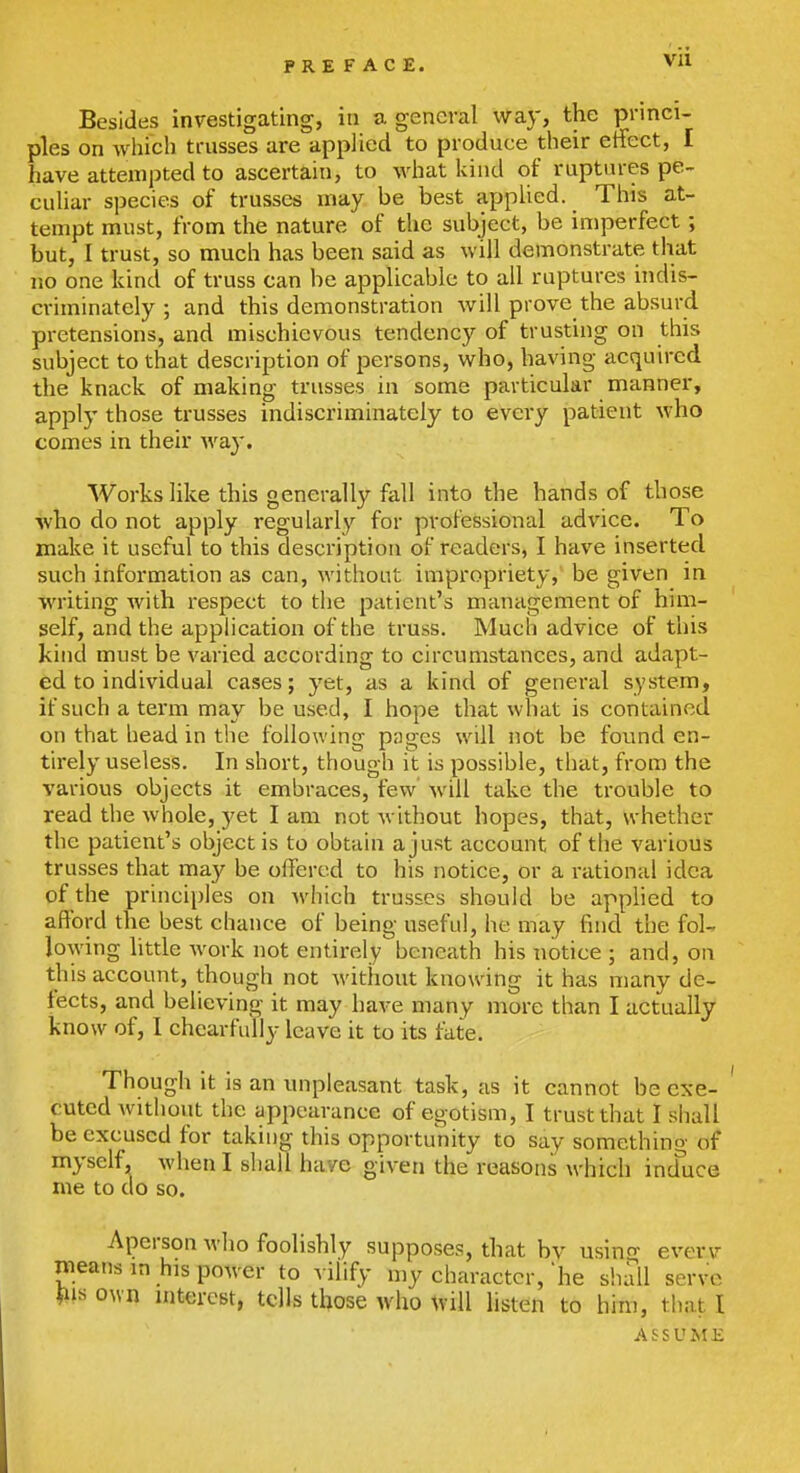 Besides investigating, in a general way, the princi- ples on Avhich trusses are applied to produce their effect, I have attempted to ascertain, to what kind of ruptures pe- culiar species of trusses may be best appUed. This at- tempt must, from the nature of the subject, be imperfect; but, I trust, so much has been said as will demonstrate that no one kind of truss can be applicable to all ruptures indis- criminately ; and this demonstration will prove the absurd pretensions, and mischievous tendency of trusting on this subject to that description of persons, who, having acquired the knack of making trusses in some particular manner, apply those trusses indiscriminately to every patient who comes in their way. Works Hke this generally fall into the hands of those who do not ap|Dly regularly for professional advice. To make it useful to this description of readers, I have inserted such information as can, without impropriety, be given in writing with respect to the patient's management of him- self, and the application of the truss. Much advice of this kind must be varied according to circumstances, and adapt- ed to individual cases; yet, as a kind of general system, if such a term may be used, I hope that what is contained on that head in the following pages will not be found en- tirely useless. In short, though it is possible, that, from the various objects it embraces, few will take the trouble to read the whole, yet I am not without hopes, that, whether the patient's object is to obtain a just account of the various trusses that may be offered to his notice, or a rational idea of the principles on which trusses should be applied to aftbrd the best chance of being useful, he may find the fol- lowing httle work not entirely beneath his notice ; and, on this account, though not without knowing it has many de- fects, and believing it may have many more than I actually know of, I chcarfuUy leave it to its fate. Though it is an unpleasant task, as it cannot be exe- ' cutcd without the appearance of egotism, I trust that I shall be excused for taking this opportunity to say something of myself, when I shall have given the reasons which induce me to do so. Aperson who foolishly supposes, that bv usino- everv means in his power to A ilify my character, he sliall serve own interest, tells those who listen to him, tliat I ASSUME