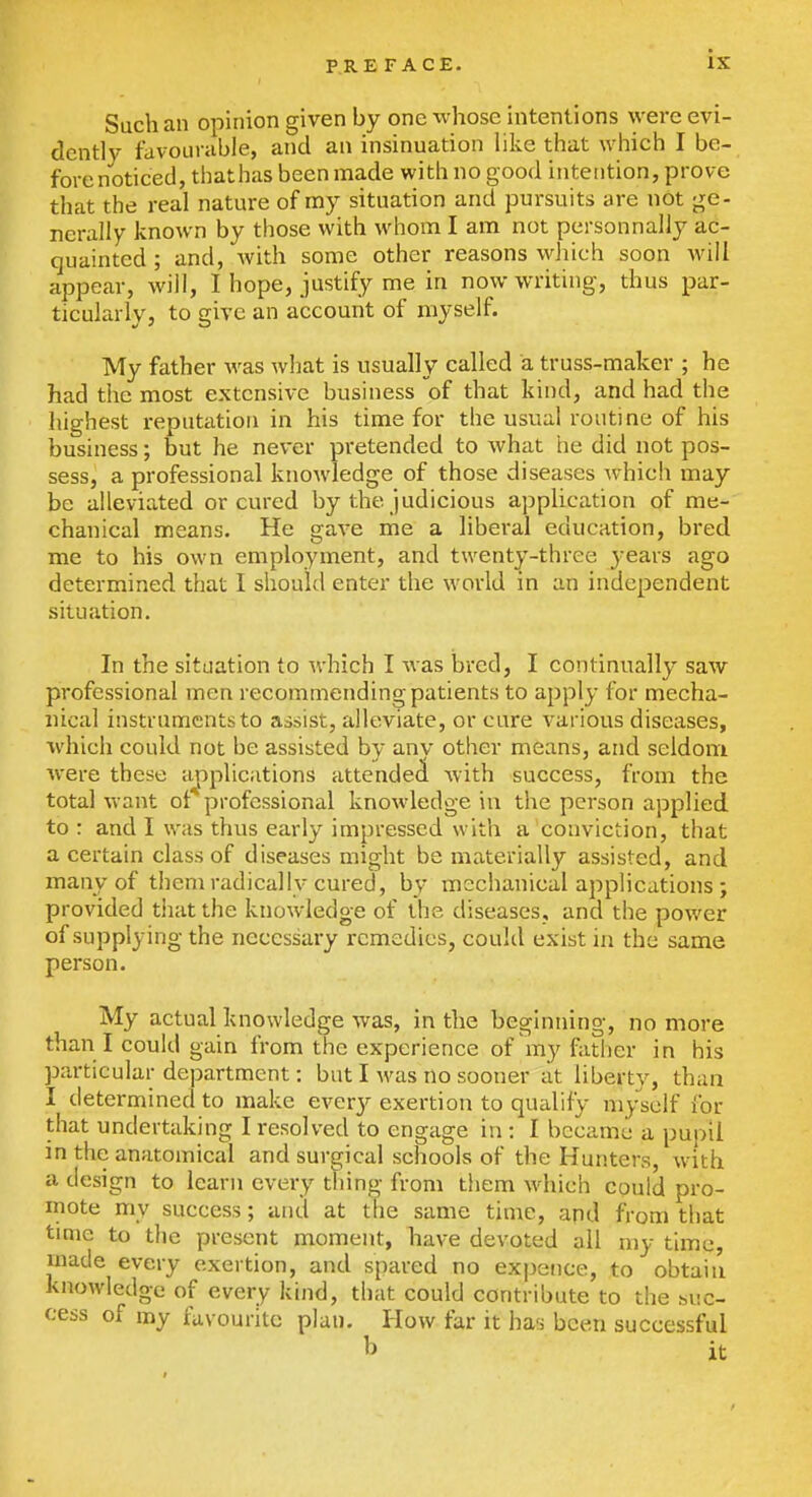 Such an opinion given by one whose intentions were evi- dently favourable, and an insinuation like that which I be- forenoticed, thathas been made with no good intention, prove that the real nature of my situation and pursuits are not ge- nerally known by those with whom I am not personnally ac- quainted ; and, Avith some other reasons which soon -will appear, will, I hope, justify me in now writing, thus par- ticularly, to give an account of myself. My father was what is usually called a truss-maker ; he had the most extensive business of that kind, and had the highest reputation in his time for the usual routine of his business; but he never pretended to what he did not pos- sess, a professional knowledge of those diseases which may be alleviated or cured by the judicious application of me- chanical means. He gave me a liberal education, bred me to his own employment, and twenty-three years ago determined that I should enter the world in an independent situation. In the situation to which I was bred, I continually saw professional men recommending patients to apply for mecha- nical instruments to assist, alleviate, or cure various diseases, which could not be assisted by anv other means, and seldom were these ajiplications attended with success, from the total want of professional knowledge in the person applied to : and I was thus early impressed with a conviction, that a certain class of diseases might be materially assisted, and many of them radically cured, by mechanical applications ; provided tiiat the knowledge of the diseases, and the power of supplying the necessary remedies, could exist in the same person. My actual knowledge was, in the beginning, no more than I could gain from the experience of'my father in his particular department: but I was no sooner at liberty, than I determined to make ever}^ exertion to qualify myself I'br that undertaking I resolved to engage in : I became a pupil in the anatomical and surgical schools of the Hunters, with a design to learn every thing from them which could pro- mote my success; and at the same time, apd from that time to the present moment, liave devoted all niy time, made every exertion, and spared no expence, to obtaiu knowledge of every kind, that could contribute to the buc- cess of my favourite plan. How far it has been successful b it