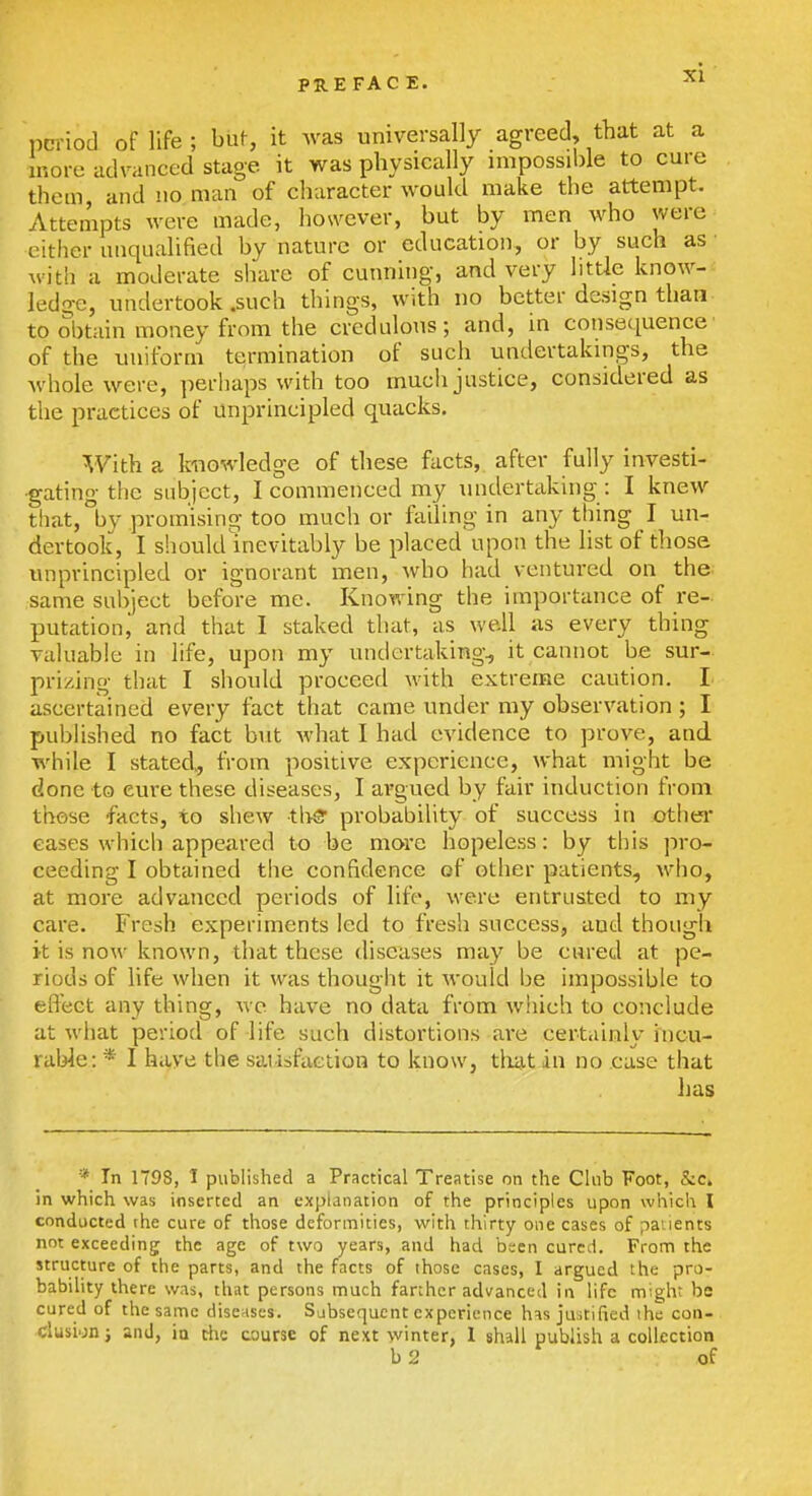 l)criod of life ; buf, it was universally agreed, that at a more advanced stage it was physically impossible to cure thorn and no man of character would make the attempt. Attempts were made, however, but by men who were either unqualified by nature or education, or by such as • witli a moderate share of cunning, and very littie know- ledge, undertook .such things, with no better design than- to obtain money from the credulous; and, in consequence of the uniform termination of such undertakings, the Avhole were, perhaps with too much justice, considered as the practices of unprincipled quacks. With a knowledge of these facts, after fully investi- gating the subject, I commenced my undertaking : I knew that, by promising too much or failing in any thing I un- dertook, I should inevitably be placed upon the list of those unprincipled or ignorant men, who had ventured on the same subject before me. Knowing the importance of re- putation, and that I staked that, as well as every thing valuable in life, upon my undertaking, it cannot be sur- prizing that I should proceed with extreme caution. !■ ascertained every fact that came under my observation ; I published no fact but what I had evidence to prove, and while I stated., from positive experience, what might be done to cure these diseases, I argued by fair induction from those facts, to shew thS probability of success in other eases which appeared to be more hopeless: by this pro- ceeding I obtained the confidence of other patients, who, at more advanced periods of life, were entrusted to my care. Fresh experiments led to fresh success, and though it is now known, that these diseases may be cured at pe- riods of life when it was thought it would be impossible to effect any thing, we have no data from which to conclude at what period of life such distortions are certainly hicu- raWe: * I have the sai isfuction to know, tliat in no ease that lias *■ In 1798, I published a Practical Treatise on the Club Foot, &c. in which was inserted an explanation of the principles upon which I conducted the cure of those deformities, with thirty one cases of patients not exceeding the age of two years, and had been cured. From the structure of the parts, and the facts of those cases, I argued the pro- bability there was, that persons much farther advanced in life might be cured of the same disenses. Subsequent experience his justified the con- clusion; and, ia rfie course of next winter, 1 shall publish a collection b2 of