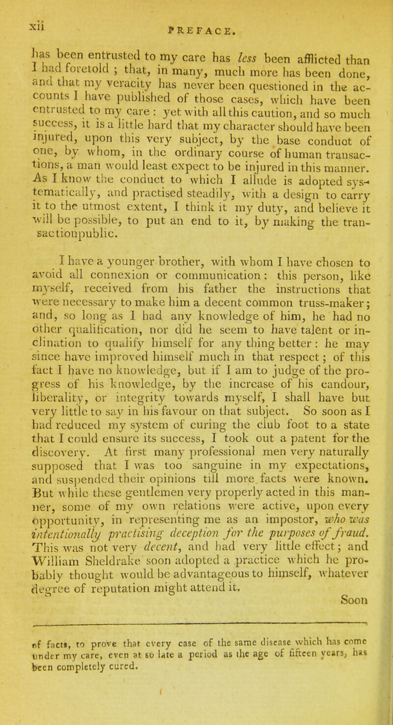 PREFACE. has been entrusted to my care has less been afflicted than I had toietold ; that, in many, much more has been done, and that my veracity has never been questioned in the ac- counts 1 have pubHshed of those cases, which have been entrusted to my care : yet with all this caution, and so much success, It is a httle hard that my character siiould have been injured, upon this very subject, by the base conduct of one, by whom, in the ordinary course of human transac- tions, a man would least expect to be injured in this manner. As I know the conduct to which I allude is adopted sys- tematically, and practised steadily, with a design to carry it to the utmost extent, I think it my duty, and believe it will be possible, to put an end to it, by making the tran- sactionpublic. I have a younger brother, with whom I have chosen to avoid all connexion or communication: this person, like myself, received from bis father the instructions that were necessary to miike him a decent common truss-maker; and, so long as 1 had any knowledge of him, he had no other qualihcation, nor did he seem to have talent or in- clination to qualify himself for any thing better : he may since have imj^roved himself much in that respect; of this fact I have no knowledge, but if I am to judge of the pro- gress of his knowledge, by the increase of his candour, liberality, or integrity towards myself, I shall have but very little to say in his favour on that subject. So soon as I had reduced my system of curing the club foot to a state that I could ensure its success, I took out a patent for the discovery. At first many professional men very natm'ally supposed that I was too sanguine in my expectations, and suspended their opinions till more, facts were known. But while these gentlemen very properly acted in this man- ner, some of my own relations Avere active, upon every Opportunity, in representing me as an impostor, leho was intentionally practising deception for the purposes of fraud. This was not very decent, and had very little effect; and William Sheldrake soon adopted a practice which he pro- bably thought would be advantageous to himself, whatever degree of reputation might attend it. Soon of facti, to prove that every case of the same disease which has come under my care, even at so late a period as the age of fifteen years, h»s been completely cured.