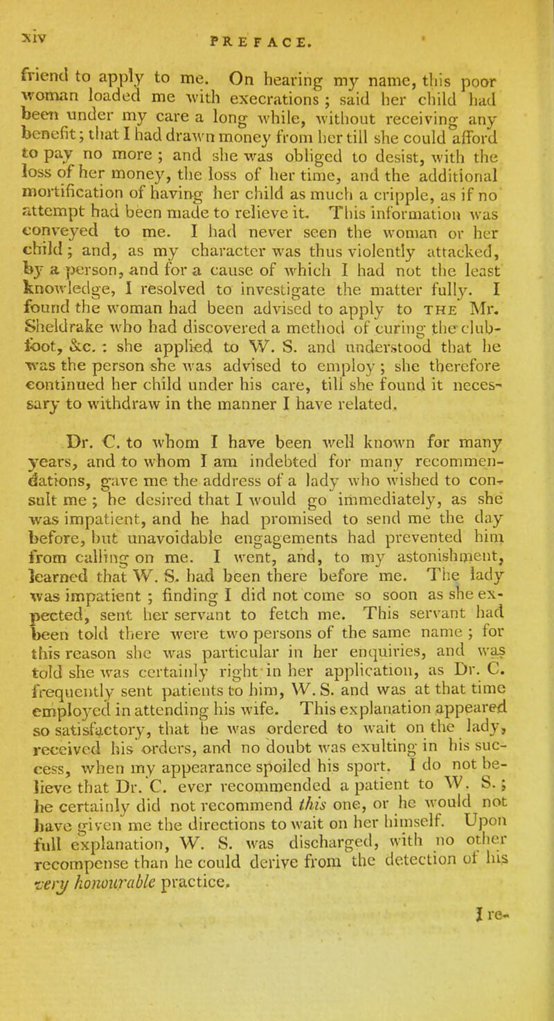 friend to apply to me. On hearing my name, tliis poor woman loaded me with execrations; said her child had beeit under my care a long while, without receiving any benefit; tijat I had drawn money from her till she could afford to pay no more ; and she was obliged to desist, with the loss of her money, the loss of her time, and the additional mortification of having her child as much a cripple, as if no attempt had been made to relieve it- Tliis information was conveyed to me, I had never seen the woman or her child; and, as my character was thus violently attacked, by a person, and for a cause of which I had not the least knowledge, I resolved to investigate the matter fully. I found the woman had been advised to apply to the Mi, Sheldrake who had discovered a method of curino; tlieclub- toot, &c. : she applied to W. S. and understood that he was the person she Avas advised to employ ; she therefore continued her child under his care, till she found it neces- sary to withdraw in the manner I have related. Dr. C. to whom I have been well known for many years, and to whom I am indebted for many recommen- dations, gave me the address of a lady who wished to con-^ suit me ; be desired that I would go immediately, as she was impatient, and he had promised to send me the day before, but unavoidable engagements had prevented him from calling on me. I went, and, to my astonishnient, learned that W. S. had been there before me. The lady was impatient ; finding I did not come so soon as she ex- pected, sent her servant to fetch me. This servant had been told there were two persons of the same name ; for this reason she was particular in her enquiries, and was told she w^as certainly right'in her application, as Dr. C. frequently sent patients to him, W. S. and was at that time employed in attending his wife. This explanation appeared so satisfactory, tiiat he was ordered to wait on the lady, received his orders, and no doubt was exulting in his suc- cess, when my appearance spoiled his sport. I do not be- lieve that Dr. C. ever recommended a patient to W. S.; lie certainly did not recommend this one, or he Avould not have given me the directions to wait on her himself. Upon full explanation, W. S. was discharged, with no other recompense than he could derive from the detection ot his •veri/ honourable practice, J re-