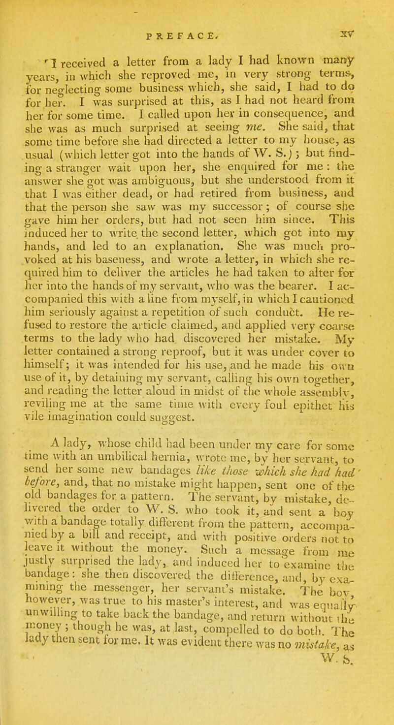 '1 received a letter from a lady I had known many years, in which she reproved me, in very strong terms, for neo-Iecting some business which, she said, I had to do for her. I Avas surprised at this, as I had not heard from her for some time. I called upon hev in consequence, and she was as much surprised at seeing vie. She said, that some time before she had directed a letter to my house, as usual (which letter got into the hands of W. S.) ; but find- ing a stranger wait upon her, she enquired for me : the answer she got was ambiguous, but she understood from it that I was either dead, or had retired from business, and that the person she saw was my successor; of course she gave him her orders, but had not seen him since. This induced her to write the second letter, which got into my hands, and led to an explanation. She was much pro- .voked at his baseness, and wrote a letter, in which she re- quired him to deliver the articles he had taken to alter for her into the hands of my servant, who was the bearer. I ac- companied this with a hue from myself, in which I cautioned, him seriously against a repetition of such conduct. He re- fused to restore the article claimed, and applied very coarse terms to the lady who had discovered her mistake. My letter contained a strong reproof, but it was under cover to himself; it was intended for his use, ,and he made his ou ri use of it, by detaining my servant, calling his own togetiier, and reading the letter aloud in midst of tlie M'hole assemblv, reviling me at the same time with every foul epithet hi^ vile imasrination could sueacst. A lady, whose child had been under my care for some time with an umbilical hernia, wrote me, by her servant, to send her some new bandages li/ce i/me which she had had before, and, that no mistake might happen, sent one of the old bandages for a pattern. The servant, by mistake, de- livered the order to W. S. who took it, and sent a boy with a bandage totally different from the pattern, accompa- nied by a bill and receipt, and with positive orders not to leave it without the money. Such a message from me justly surprised the lady, and induced hei to'examine tlie bandage: she then discovered the diilerence, and, bv exa- mining the messenger, her servant's mistake. The bov however, was true to his master's interest, and Avas equal!J- unwilling to take back the bandage, and return without the money ; though he was, at last, compelled to do both. The laay then sent for me. It was evident there was no mistake, as W. S.