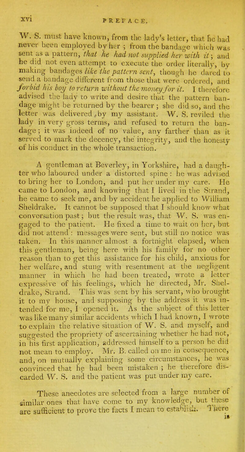 W. S. must have known, from the lady's letter, that he had never been employed by her ; from the bandage wliich was sent as a pattern, that he had, not supplied her with it; and he did not even attempt to execute the order literally, by making bandages like the pattern sent, though he dared to send a bandage different from those that were ordered, and forbid his hoy to return without the money for it. I therefore advised the lady to write and desire that the pattern ban- dage might be returned by the bearer; she did so, and the letter was dehvered^by my assistant. W. S. reviled the lady in very gross terms, and refused to return the ban- dage; it was indeed of no value, any farther than as it served to mark the decency, the integritj-, and tlie honesty of his conduct in the whole transaction. A gentleman at Beverley, in Yorkshire, had a daugh- ter who laboured under a distorted spine : he was advised to bring her to London, and put her under my care. He came to London, and knowing that I lived in the Strand, he came to seek me, and by accident he applied to WiUiam Sheldi'ake. It cannot be supposed that I sliould know what conversation past; but the result was, that W. S. was en- gaged to the patient. He fixed a time to wait on her, but did not attend : messages were sent, but still no notice was taken. In this manner almost a fortnight elapsed, when this gentleman, being here with his family for no other reason than to get this assistance for his child, anxious for her welfare, and stung with resentment at the negligent manner in which he had been treated, wrote a letter expressive of his feelings, which he directed, Mr. Shel- drake, Strand. This was sent by his servant, who brought it to my house, and supposing by the address it was in- tended for me, I opened it. As the sxibject of this letter was like many similar accidents which I had known, I wrote to explain the relative situation of W. S. and myself, and suggested the propriet}^ of ascertaining whettier he had not, in his first application, addressed himself to a person he did not mean to employ. Mr. B. called on mo in consequence, and, on mutually explaining some circumstances, he was convinced that he had been mistaken ; he therefore dis- carded W. S. and the patient was put under mj care. These anecdotes are selected from a large number of similar ones that have come to my knowledge, but tliese are sufficient to prove the facts I mean to estahjisli. There