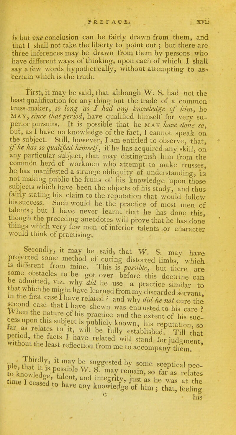 PREFACE, . XVU is but vne conclusion can be fairly drawn from them, and that I shall not take the liberty to point out; but there are three inferences may be drawn from them by persons who have different ways of thinking, upon each of which I shall say a few words hypothetically, without attempting to as-^ certain which is the truth. Firstj it may be said, that although W. S. had not the least qualification for anything but the trade of a common truss-maker, ^« long as I had any knowledge of him, he M AY, since that period, ha.\e qualified himself for very su- perior pursuits. It is possible that he may have done so, but, as i have no knowledge of the fact, I cannot speak on the subject. Still, however, I am entitled to observe, that, if he has so qualified himself, if he has acquired any skill, on any particular subject, that may distinguish him from the common herd of workmen who attempt to make trusses, he has rnanifested a strange obhquity of understanding, 'in not making public the fruits of his knowledge upon those subjects which have been the objects of his study, and thus fairly stating his claim to the reputation that would follow his success. Such Avould be the practice of most men of talents; but I have never learnt that he has done this, though the preceding anecdotes will prove that he has done thmgs which very few men of inferior talents or character would think of practising. Secondly^ it may be saidj that W. S. may have projected some method of curing distorted limbs, which IS different from mine. This is possible, but there are some obstacles to be got over before this doctrine can be adnutted, viz why did he use a practice similar to n^hJ . ^ Height have learned frommy discarded servant, in the^first easel have related ? and why not cure the second case that I have shewn was enU usted to his care ? When the nature of his practice and the extent of his sucl cess upon this subject is publicly known, his reputation so far as relates to it, will be ft.lly established.^ T ? that ^ ' his