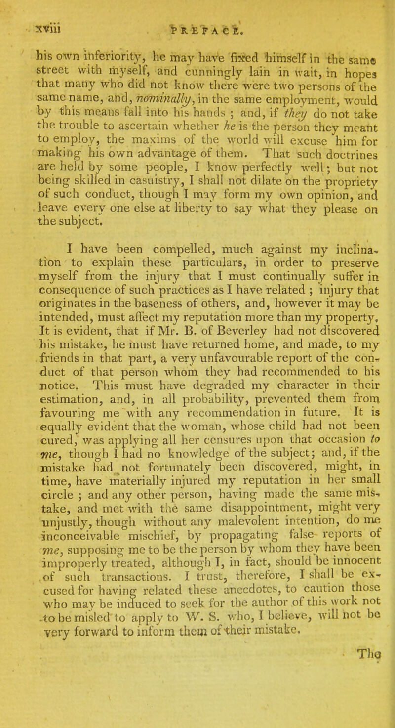 1> R E> A fci'. his own ihferiorit)^, he may have fixed himself in the same street with myself, and cunningly lain in wait, in hopes that many who did not know there were two persons of the same name, and, noviinally, in the same employment, would by this means fall into his hands ; and, if they do not take the trouble to ascertain whether he is the person they meant to employ, the maxims of the world will excuse him for making his own advantage of them. That such doctrines are held by some people, I know perfectly well; but not being skilled in casuistry, I shall not dilate on the propriety of such conduct, though I may form my own opinion, and leave every one else at liberty to say what they please on the subject. I have been compelled, much against my inclina- tion to explain these particulars, in order to preserve myself from the injury that I must continually suffer in consequence of such practices as I have related ; injury that originates in the baseness of others, and, however it may be intended, must affect my reputation more than my property. It is evident, that if Mr. B. of Beverley had not discovered his mistake, he must have returned home, and made, to my . friends in that part, a very unfavourable report of the con^ duct of that person whom they had recommended to his notice. This must have degraded my character in their estimation, and, in all probability, prevented them from favouring me with any recommendation in future. It is equally evident that the woman, whose child had not been cured, was applying all her censures upon that occasion to we, though I had no knowledge of the subject; and, if the mistake had not fortunately been discovered, might, in time, have niaterially injured my reputation in her small circle ; and any other person, having made the same mis., take, and met with the same disappointment, might very unjustly, though without any malevolent intention, do me inconceivable mischief, by propagating false reports of me, supposing me to be the person by whom they have been improperly treated, although I, in fact, should be innocent of such transactions. I trust, therefore, I shall be ex- cused for having related these anecdotes, to caution those who may be induced to seek for the author of this M'ork not .lobe misled to apply to W. S. who, I believe, will not be very forward to mform them of their mistake. ThQ