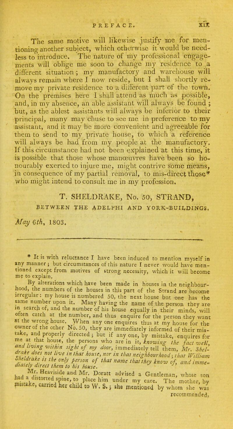 The same motive will likewise justify me foi- men- tionino- another subject, which otherwise it would be need- less to'introduce. The nature of my professional engage- ments will oblige me soon to change my residence to a different situation ; my manufactory and warehouse will always remain where I now reside, but I shall shortly re-» move my private i-esidence to a dilFerent part of the town. On the premises here I shall attend as much as possible, and, in my absence, an able assistant will always be found ; but, as the ablest assistants will alwaj'^s be inferior to their principal, many may chuse to see me in preference to my assistant, and it may be more convenient and agreeable for them to send to my private house, to which a reference will always be had from my people at the manufactory. If this circumstance had not been explained at this time, it is possible that those whose manoeuvres have been so ho- nourably exerted to injure me, might contrive some means, in consequence of my partial removal, to mis-direct those* who might intend to consult me in my profession. T. SHELDRAKE, No. 50, STRAND, PETWEEN THE ADELPHI AND YORK-BUILDINGS. Maj/ 6thy 1803, ♦ It is with reluctance I have been induced to mention myself in any manner; but circumstances of this nature I never would have men- tioned except from motives of strong necessity, which it will become me to explain. By alterations which have been made in houses in the neighbour- hood, the numbers of the houses in this part of the Strand are become irregular: my house is numbered 50, the next house but one has the same number upon it. Many having the name of the person they are in search of, and the number of his house equally in their minds, will often catch at the number, and thus enquire for the person they want at the wrong house. When any one enquires thus at my house for the owner of the other No. 50, they are immediately informed of their mis- take, and properly directed; but if any one, by mistake, enquires for me at that house, the persons who are in it, knowing the fact well, and living -wiihm sight of my door, immediately tell them, Mr. Shel- -f .o^/'f^/^ that house, nor in that neighbourhood; that Willium Jinf/ifj- /I ^ ^.'f ^^^  ''^'y know of and imme. diately direct them to his house. \..A i^'*,^^!,''^' ^'^ ^''^''J ^ Gentleman, whose son iiad a distorted spine, to place him under my care. The mother bv Piistakc, carried her child to W. S. j she mentioned by whom she was recommended,