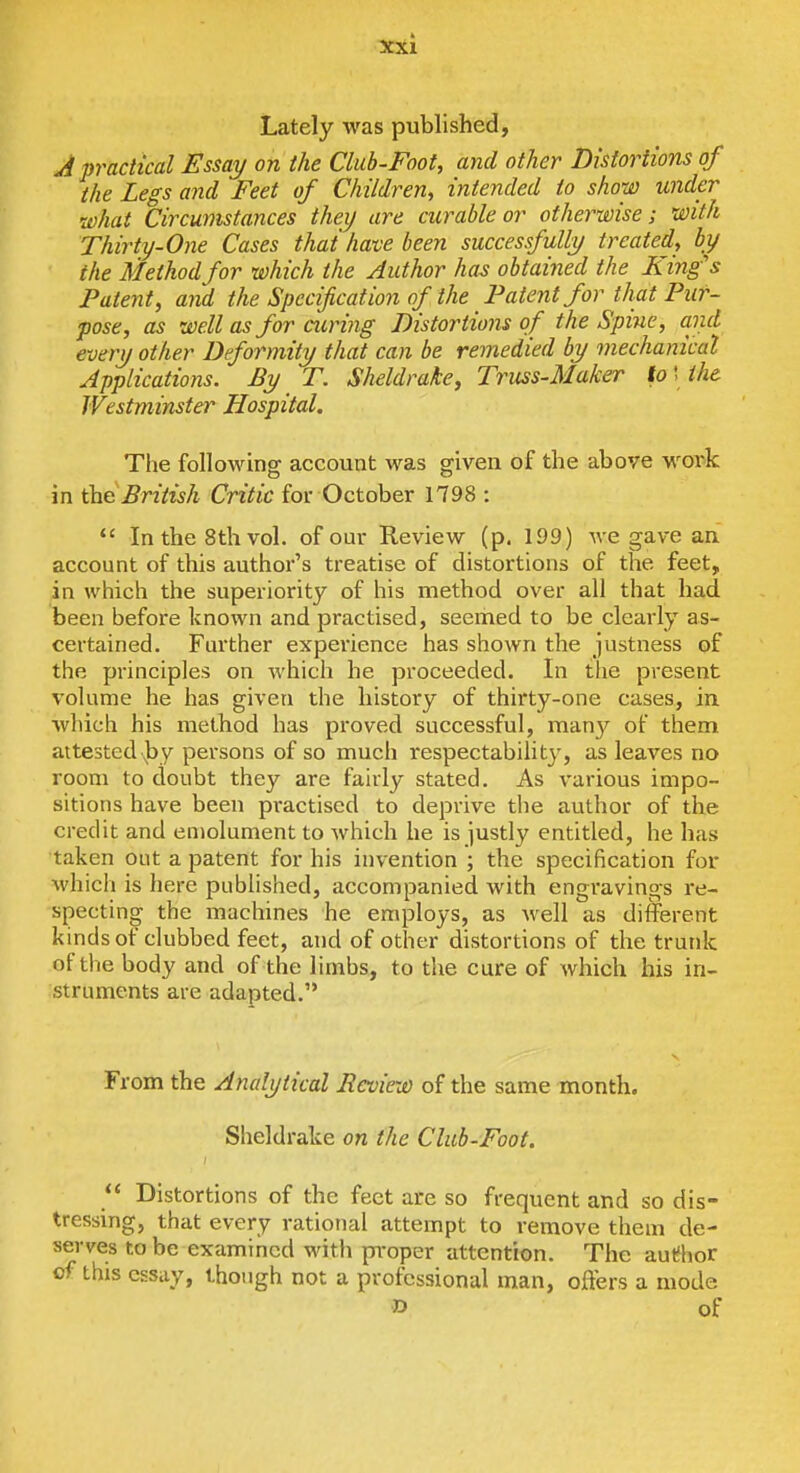 Lately was published, A practical Essay on the Club-Foot, ayid other Distortions of the Legs and Feet of Children, intended to show under •what Circumstances they are curable or otherwise; with Thirty-One Cases that have been successfully treated, by the Method for which the Author ha^ obtained the King's Patent, and the Specification of the Patent for that Pur- pose, as well as for airing Distortions of the Spine, and every other Deformity that can be remedied by mechanical Applications. By T. Sheldrake, Truss-Maker to \ the Westminster Hospital. The followina: account was sfiven of the above woi^k in the British Critic for October 1798 : *' In the 8th vol. of our Review (p, 199) we gave an account of this author's treatise of distortions of the feet, in which the superiority of his method over all that had been before known and practised, seemed to be clearly as- certained. Further experience has shown the justness of the principles on which he proceeded. In tlie present volume he has given the history of thirty-one cases, in which his method has proved successful, many of them attested ))y persons of so much respectability, as leaves no room to doubt they are fairly stated. As various impo- sitions have been practised to deprive the author of the credit and emolument to which he is justly entitled, he has taken out a patent for his invention ; the specification for which is here published, accompanied with engravings re- specting the machines he employs, as well as different kinds of clubbed feet, and of other distortions of the trunk of the body and of the limbs, to the cure of which his in- struments are adapted. From the Analytical Review of the same month. Sheldrake on the Club-Foot,  Distortions of the feet are so frequent and so dis- tressing, that every rational attempt to remove them de- serves to be examined witli proper attention. The author of this essay, though not a professional man, offers a mode o of