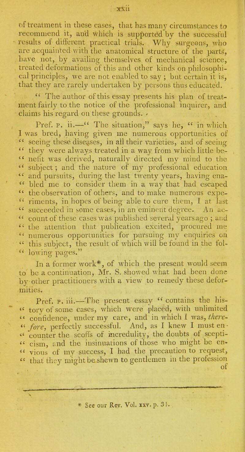 of treatment in these cases, that has many circumstances to recommend it, and whicli is supported by the successful results of different practical trials. Why surgeons, who are acquainted with the anatomical structure of the part:?, have not, by availing themselves of mechanical science, treated deformations of this and other kinds on philosophi- cal principles, we are not enabled to say ; but certain it is, that they are rarely undertaken by persons thus educated.  The author of this essay presents his plan of treat- ment fairly to the notice of the professional inquirer, and claims his regard on these grounds. - Pref. P. ii.— The situation, says he,  in which I was bred, having given me numerous opportunities of  seeing these disciises, in all their varieties, and of seeing *' they were always treated in a way from which little be- *' nefit ^vas derived, naturally directed my mind to the  subject; and the nature of my professional education and pursuits, during the last twenty years, having ena- bled me to consider them in a way that had escaped *' the observation of others, and to make numerous expe-  riments, in hopes of being able to cure them, T at last succeeded in some cases, in an eminent degree. An uc- count of these cases was published several yearsago ; and  the attention tliat publication excited, procured me numerous opportunities for pm'suing my enquiries ori  this subject, the result of which will be found in the fol- lowing pages. In a former work*, of wdiich the present would seem to be a continuation, Mr. S. showed what had been done by-other practitioners with a view to remedy these defor- mities. Pref. p. iii.—The present essay  contains the his-  torvofsome cases, which were placed, with unlimited  confidence, under my care, and in which i was, Mert- *' fore, perfectly successful. And, as I knew I must en-  counter the scoffs of incredulity, the doubts of scepti-  cism, lind the insinuations of those who might be en- vious of my success, I had the precaution to request, that thcv mifihtbe.shewn to gentlemen in the profession * See our Rev. Vol. xxv. p. 31.