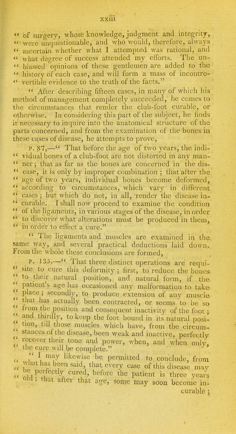 xxui  of suro-ery, %vliose knowledge, judgment and intcgritj, <' wei-e unquestionable, and who would, therefore, alwa^-s ascertain whether what I attempted was rational, and.  what degree of success attended my efforts. The un- *' biassed opinions of these gentlemen are added to the  history of each case, and will form a mass of incontro- *' vertible evidence to the truth of the facts.  After describing fifteen cases, in many of which his method of management completely succeeded, he comes to tiie circumstances that render the club-foot curable, or otherwise. In considering this part of the subject, he finds it necessary to inquire into the anatomical structure of the parts concerned, and fit'om the examination of the bones in these cases of disease, he attempts to prove, p. 87,— That before the age of two years, the indi- vidual bones of a club-foot are not distorted in any man- *' ner; that as far as the-bones are concerned in the dis- *' ease, it is only by improper combination ; that after the *' age of two years, individual bones become deformed,  according to cu-cumstances, Avhich vary in different *' cases ; but which do not, in all, 'render the disease in- curable. I shall now proceed to examine the condition  of the ligaments, in various stages of the disease, in order to discover what alterations must be produced in them,  in order to effect a cure.  The ligaments and muscles are examined in the same way, and several practical deductions laid down. From the whole these conclusions are formed, P. 135.— That three distinct operations are' requi- site to cure this deformity ; first, to reduce the bones  to their natural position, and natural form, if the patient's age has occasioned any malformation to take *' P^^^'^ 5 secondly, to produce extension of any muscle that has actually been contracted, or seems to be so froui the position and consequent inactivity of the foot; and thirdly, to keep the foot bound in its natural posi- *^ tion, till those muscles which have, from , the cireum-  stances of the disease, been weak and inactive, perfectly recover their tone ar^d power, when, and when only, the cure will be complete. it 1 u ^'^]^ likewise be permitted to conclude, from what has been said, that every case of this disease may nTrl^'il -^^ ^^^^'^ Patient is three yea/s Old ; that after that age, some may soon become in- curable ;