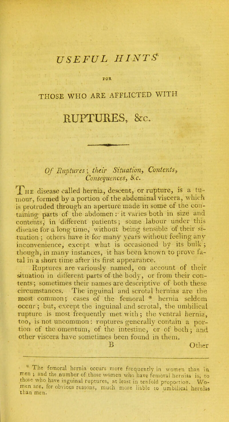 USEFUL HINT^' FOR THOSE WHO ARE AFFLICTED WITH RUPTURES, &c. Of Ruptures; their Situation, Contents, Consequences, The disease called hernia, descent, or rupture, is a tu- mour, formed by a portion of the abdominal viscera, which is protruded through an aperture made in some of the con- taining parts of the abdomen : it varies both in size and contents, in different patients; some labour under this disease for a long time, without being sensible of their si- tuation ; others have it for many years without feeling any inconvenience, except what is occasioned by its bulk ; though, in many instances, it has been known to prove fa- tal in a short time after its first appearance. Ruptures are variously named, on account of their situation in diiTcrent parts of th6 body, or from their con- tents; sometimes their names are descriptive of both these circumstances. The insruinal and scrotal hernias are the most common; cases of the femoral * hernia seldom occur; but, except the inguinal and scrotal, the umbilical rupture is most frequently met with; the ventral hernia, too, is not uncommon : ruptures generally contain a por- tion of the omentum, of the intestine, or of both; and other viscera have sometimes been found in them. B Otlier ■'^ The femoral hernia occurs more frequently ii\ women thnn ia ir.en ; and the number of those women who have femoral hernias is, to those who have inguinal ruptures, at least in tenfold proportion. Wo- rnen are. for obvious reasons, much more liable to umbilical hernias than men.