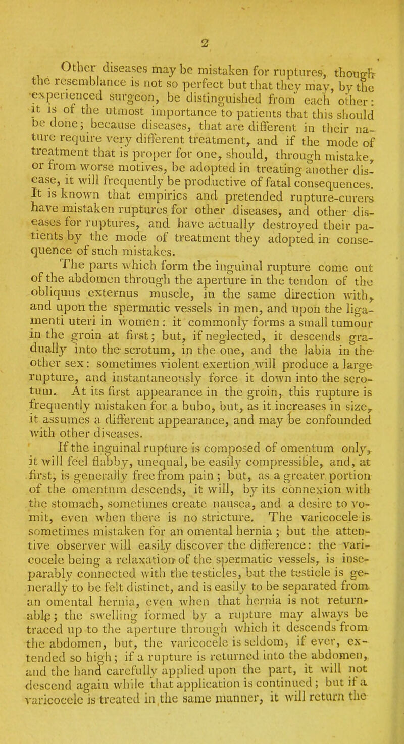 Other diseases may be mistaken for ruptures, thon^h the resemblance is not so perfect but tliat they may, by the ■experienced surgeon, be distinguished from each other: It IS ot the utmost importance to patients that this should be done; because diseases, that are different in their na- ture require very different treatment,, and if the mode of treatment that is proper for one^ should, through mistake or from worse motives, be adopted in treating tinother dis- ease, it will frequently be prod uctive of fatal consequences. It is known that empirics and pretended rupture-curers have mistaken ruptures for other diseases, and other dis- eases for ruptures, and have actually destroyed their pa- tients by the mdde of treatment they adopted in conse- quence of such mistakes. The parts which form the inguinal rupture come out of the abdomen through the aperture in the tendon of the obliquus externus muscle, in the same direction with,, and upon the spermatic vessels in men, and upon the liga- menti uteri in women;. it commonly forms a small tumour in the groin at first; but, if neglected, it descends gra- dually into the scrotum, in the one, and the labia in the- other sex: sometimes violent exertion A\all produce a large rupture, and instantaneously force it down into the scro- tum.. At its first appearance in the groin, this rupture is frequently mistaken for a bubo, but, as it increases in size,, it assumes a different appearance, and may te confounded with other diseases. If the inguinal rupture is composed of omentum only, it will fee] flabby, unequal, be easily compressible, and, at first, is generally free from pain ; but, as a greater, portion of the omentum descends, it will, by its connexion with the stomach, sometimes create nausea, and a desire to vo- mit, even when there is no stricture. The varicocele is sometimes mista.ken for an omental hernia ; but the atten- tive observer will easily discover the difference: the vari- cocele being a relaxation-of the spermatic vessels, is inse- parably connected with the testicles, but the t-esticle is ge- nerally to be felt distinct, and is easily to be separated from, an omental hernia, even when that hernia is not i-eturn- ablp; the swelling formed by a rujiture may always be traced up to tlie aperture through which it descends from the abdomen, but, the varicocele is seldom, if ever, ex- tended so hioh; if a rupture is returned into the abdomen,, and the hand carefully applied upon the part, it will not descend again while that application is continued ; but if a varicocele is treated in,the same manner, it will return the