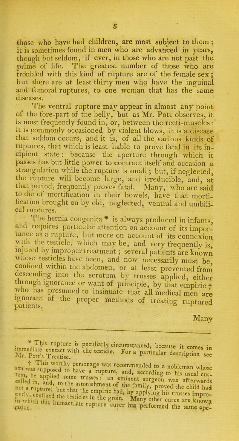 s those who hg.ve had children, are most subject to them; it is sometimes found in men who are advanced in j-ears, though but seldom, if ever, in those who are not past the prime of life. The greatest number of those who are troubled with this kind of rupture are of the female sex j but there are at least thirty men who have the inguinal and femoral ruptures, to one wonjan that has the same diseases. The ventral rupture may appear in almost any point of the fore-part of the l)elly, but as Mr. Pott observes, it is most frequently found in, or, between the recti-muscles: it is commonly occasioned by violent blows, it is a disease that seldom occurs, and it is, of all the various kinds of ruptures, that whicli is least liable to prove fatal in its in- cipient state: because the aperture through Avhich it passes has but little power to contract itself and occasion a strangulation while the rupture is small; but, if neglected, the rupture will become large, and irreducible, and, at that period, frequently proves fatal. Many, Avho are said to die of mortification in their bowels, have that morti- fication brought on by old, neglected, ventral and umbili- cal ruptures. The hernia congenita * is always produced in infants, and requires particular attention on account of its impor- tance as a rupture, but more on account of its connexion with the testicle, which may be, and very frequently is, injured by improper treatment; several patients are known whose testicles have been, and now necessarily must be confined within the abdomen, or at least prevented from descending into the scrotum by trusses applied, either through Ignorance or want of principle, by that empiric + who has presumed to insinuate that all medical men are Ignorant of the proper methods of treating ruptured patients, o Many irr. V^^' '■P'''^''' peculiarly circumstanced, because it comes in t Tliis worthy personage was recommended to a nobleman wbn.^ omhl'''''r!f '° ' ^P^^^' ^d- according trhisTsSaUus caUc'd in 'T' = ^ '^^''■•^ ''^geon was af erward^ nf.%rj' ZlLTrZf^'' f^--'^' P--d ^he child hal Perly. co, fined .h. l.t' • ? '^^ ^PP'X'^g trusses impro- in wl icTthl i ^'^^ g'''- Many othtr cures are known jn .winch thu immaculate rupture curer ha, pkormed the sam, op!