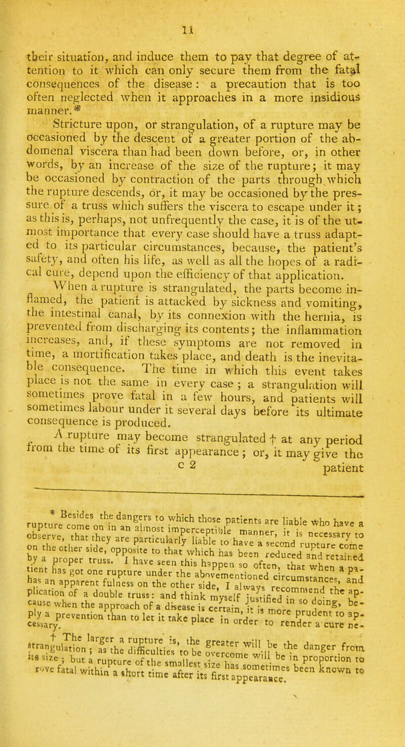 their situation, and induce tliem to pay that degree of at- tention to it which can only secure them from the fat^l consequences of the disease: a precaution that is too often neglected when it approaches in a more insidious manner.* Stricture upon, or strangulation, of a rupture may be occasioned by the descent of a greater portion of the ab- domenal viscera than had been down before, or, in other words, by an increase of the size of the rupture; it may be occasioned bj-contraction of the parts through which the rupture descends, or, it ma.y be occasioned by the pres- sure of a truss which suffers the viscera to escape under it; as this is, perhaps, not unfrequently the case, it is of the ut- most importance that every case should have a truss adapt- ed to its particular circumstances, because, the patient's safety, and often his life, as well as all the hopes of a radi- cal cure, depend upon the efficiency of that application. When a rupture is strangulated, the parts become in- flamed, the patient is attacked by sickness and vomiting, the intestinal canal, by its connexion with the hernia, is prevented from discharging its contents; the inflammation increases, and, if these symptoms are not remoA^ed in time, a mortification takes place, and death is the inevita- b e consequence. The time in which this event takes place is not the same in every case ; a strangulation will sometimes prove fatal in a few hours, and patients will sometimes labour under it several days before its ultimate consequence is produced. A rupture may become strangulated f at any period trom the time of its first appearance; or, it may give the ^ 2 patient runtnr.^''^ ^'^f' '° P3ti«=f5 are liable Who have a rupture come on in an almost imperceptible manner ir i 7 has an ^ °VF^« nder the abovementioned c rcums^nce Ild las an apparent fulness on the other side. I alwavs rirr.^r., f l! plication of a double truss: and think mvself TZifi J ^P c^use when the approach of a d'rseas is ^/nJn k i. mor' '° 1°'^' ply prevention^han to let it take p.ace^?::;de^^^^^^^c;;: U8si7.e . but a runtnrr th. c^oii wiU be m proportion to