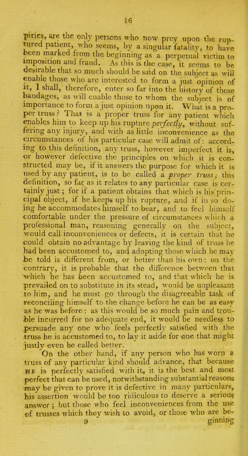 pines, are the only persons who now prey upon tlie rupl tured patient, who seems, by a singular fatality, to have been marked from the beginning as a perpetual victim to imposition and fraud. As this is the case, it seems to be desirable that so much should be said on the subject as will enable those who are interested to form a just opinion of It, I shall, therefore, enter so far into the history of these bandages, as Avill enable those to whom the subject is of importance to form a just opinion upon it. What is a pro- per truss ? That is a proper truss for any patient which enables hini to keep up his rupture perfectly^ without suf- fering any injury, and with as little inconvenience as the circumsta-nces of his particular case Avili admit of: accord- ing to this definition, any truss, however imperfect it is, or however defective the principles on which it is con- structed may be, if it answ>ei's the purpose for which it is used by any patient, is to be called a proper truss; this definition, so far as it relates to any particular case is cer- tainly just; for if a patient obtains that which is his'prin- cipal object, if he keeps up his ruptui-e, and if in so do- ing he accommodates himself to bear, and to feel himself comfortable under the pressure of circumstances which a professional man., reasoning generally on the subject, would call inconveniences or defects, it is certain that he -could obtain no advantage by leaving the kind of truss he had been accustomed to, and adopting those which he may he told is different from, or better than his own: on the contrary, it is probable that the difference between that Avhich he has been accustomed to, and that which he is prevailed on to substitute in its stead, would be unpleasant to him, and he must go through the disagreeable task of reconciling himself to the change before he can be as easy as he was before : as this would be so much pain and trou- ble incurred for no adequate end, it Avould be needles? to persuade any one who feels perfectly satisfied with the truss he is accustomed to, to lay it aside for one that might justly even be called better. On the other hand, if any person who has worn a truss of any particular kind should advance, that because HE is perfectly satisfied with it, it ijs the best and most perfect that can be used, notwithstanding substantial reasons •may be given to prove it is defective in many particulars, his assertion would be too ridiculous to deserve a serious answer ; but those who feel inconveniences from the use of trusses which they wish to avoid, or those who are be- 9 ginniRg