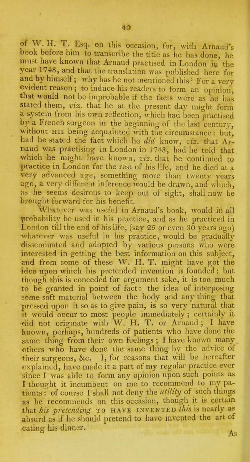 40 of W H. T. Esq. on this occasion, for, with Arnaud's book before him to transcribe the title as he has done, he must have known tliat Arnaud practised in London iu the year 1748, and that the translation was publislied here for and by himself; why has he not mentioned this? For a very evident reason ; to induce his readers to form an opinion, that would not be improbable if the fads were as hcf has stated them, viz. that he at the present day might form a system from his own reflection, which had been practised by a French surgeon in the beginning of the last centurv, without HIS being acquainted with the circumstance : but, had he stated the fact which he did know, vig. that Ar- naud was practising in London in 1743, had he told that which he might have known, viz. that he continued to practice in London for the rest of his life, and he died at a very advanced age, something more than twenty years ago, a very different inference would be drawn, and whicli, as he seems desirous to keep out of sight, shall now be brought forward for his benefit. Whatever was useful in Arnaud's book, would in all probability be used in his practice, and as he practiced in London till the end of his life, (say 25 or even 30 years ago) -p/hatever was useful in his practice, would be gradually disseminated and adopted by various persons who were interested in getting the best information on this subject, and from some of these W. H. T. miirht have got the idea upon which his pretended invention is founded : but though this is conceded for argument sake, it is too much to be granted in point of fact: the idea of interposing some soft material between the body and any thing that pressed upon it so as to give pain, is so very natural that it would occur to most people immediately; certainly it •:did not originate with W. H. T. or Arnaud ; I have known, perhaps, hundreds of patients who have done the same thing from their own feelings ; I have known many others -who have done the same thing by the advice of their surgeons, &c. I, for reasons that will be h'jreafter explained, have made it a part of my regular practice ever since I was able to form any opinion upon such points as I thought it incumbent on me to recommend to my pa- tients : of course I shall not deny the utilitT/ of such things as he recommends on this occasion, though it is certam that his pretending to have invented ihis is nearly as absurd as if he should pretend to luve invented the art of eating las dinner. As