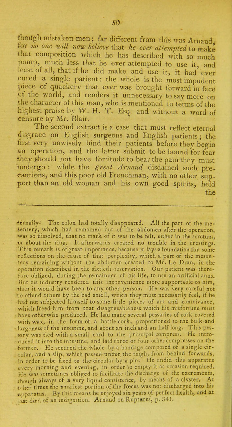 so fjioiigli mistaken men; far different fi-om this was Arnaud tor no one. will vow believe tliat he ever attempted to make that composition which he has described with so much pomp, much less that he ever attempted to use it, and least ot all, that if he did make and use it, it had ever cured a single patient: the whole is the most impudent piece of quackery that ever was brought forward in face of the world, and renders it unnecessary to say more on the cliaracter of this man, who is mentioned in terms of the highest praise by W. H. T. Esq. and without a word of censure by Mr, Blair. The second extract is a case that must reflect eternal disgrace on English surgeons and English patients; the first very unwisely bind their patients before they begin an operation, and the latter submit to be bound for fear they ijhould not have fortitude to bear the pain they must undergo : while the great Arnaud disdained such pre- cautions, and this poor old Frenchman, with no other sup- port than an old woman and his own good spirits, held the ^ernally-' The colon had totally disappeared4 All the part of the me- sentery, which had remained out of ihe abdomen after the operation, was so dissolved, that no mark of it was to be felt, either in ihe scrotum, or about the ringi It afterwards created no trouble in the dressings. This remark is of great importance, because it lays a foundation for some reflections on the cause of that perplexiry, which a part of the mesen- tery remaining without the abdumcin created to Mr. Le Dran, in the operation described in the sixtieth observation. Our patient was there- fure obliged, during the remainder of his life, to use an artificial anus. But his industry rendered this inconvenience more supportable to him, than it would have been to any other person. He was very careful not •to ofi'cnd others by the bad smell, which they must necessarily feel, if he had not subjected himself to some little pieces of art and contrivance, which freed him from that disagreeableness which his misfortune must •have otherwise produced. He had made several pessaries of cork covered with wax, in the form of a bottle cork, proportioned to the bulk and larg'jnessof the intestine, and aboat an inch and an half long. This pes- sary was tied with a small cord to the principal compress. He intro- fiuced it into the intestine, and laid three or tour other compresses on the former. He secured the whole by a bandage composed of a single cir- cular, and a slip, which passetl-under the thigh, from behind forwards, in order to be fixed to the circular by a pin. He undid this apparatus fvery morning and evening, in order empty it as occasion required. He was sometimes obliged to facilitate the discharge of the excrements, though always of a very liquid consistence, by means of a clyster. At o her times the smallest portion of the faeces was not discharged into his tt'iparatus. By this means he enjoyed six years of perfect health, and At ■.m died of an indj^cstion. Arnaud on Ruptures, p. 341.