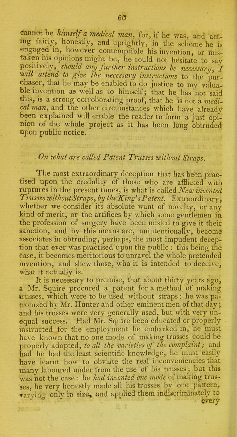 cannot be himself a medical man, for, if he was, and act- ing fairly, honestly, and uprightly, in the scheme he is engaged in, however contemptible his invention, or mis- taken his opinions might be, he could not hesitate to say positively, should any further instructions he necessary, I will attend to give the necessary iiistructions to the jjur- chaser, that he may be enabled to do justice to my valua- ble invention as well as to himself; that he has not said this, is a strong corroborating proof, tliat hq is not a mcdi^ cal man, and the other circumstances which have already been explained will enable the reader to form a just opi- nion of the whole project as it has been long obtruded upon public notice. On what are called Patent Trusses without Straps. The most extraordinary deception that has been prac- tised upon the credulity of those who are afflicted with ruptures in the present times, is i\'hat is called New invented Trusses without Straps, by the King's Patent. Extraordinaiy, whether we consider its absolute want of novelty, or any kind of merit, or the artifices by which some gentlemen in the profession of surgery have been misled to give it their sanction, and by this means are, unintentionally, become associates in obtruding, perhaps, the most impudent decep- tion that ever was practised upon the public : this being the case, it becomes meritorious to unravel the whole pretended invention, and shew those, who it is intended to deceive, what it actually is. It is necessaiy to premise, that about thirty years ago, a Mr. Squire procured a patent for a method of making trusses, which were to be iised without straps: he was pa- tronized by Mr. Hunter and other eminent men of that day; and his trusses were very generally used, but with very un- equal success. Had Mr. Squire been educated or properly instructed for the employment he embarked in, he must have known that no one mode of making trusses could be properl}' adopted, to all the varieties of the complaint; and had he had the least scientific knowledge,, he must easily have learnt how to obviate the real inconveniencies that many laboured under from the use of his trusses; but this was not the case: he had invented 07ie mode of makirtg trus- ses, he very honestly made all his trusses by one pattern, rarying only in size, and applied them indisicviminatcly to evefy