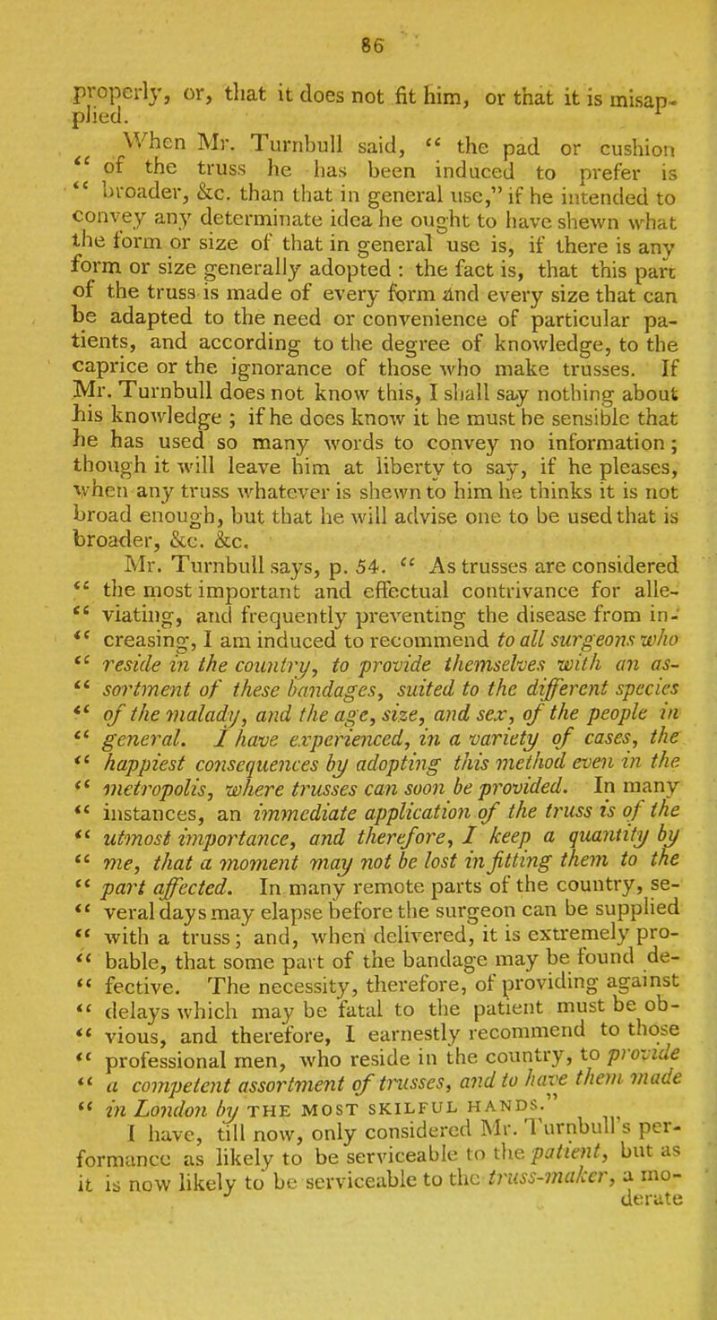 properly, or, that it does not fit him, or that it is misap- plied. ^ When Mr. TurnhuU said, the pad or cushion of the truss he has been induced to prefer is *' broader, &c. than that in general use, if he intended to convey any determinate idea he ought to have shewn what the form or size of that in general use is, if there is any form or size generally adopted : the fact is, that this part of the truss is made of every form And every size that can be adapted to the need or convenience of particular pa- tients, and according to the degree of knowledge, to the caprice or the ignorance of those who make trusses. If Mr. Turnbull does not know this, I shall say nothing about liis knoAvledge ; if he does know it he must be sensible that he has used so many words to convey no information; though it will leave him at liberty to say, if he pleases, when any truss whatever is shewn to him he thinks it is not broad enough, but that he will advise one to be used that is broader, &g. &c. Mr. Turnbull says, p. 54.  As trusses are considered *' the most important and effectual contrivance for alle- viatuig, and frequently preventing the disease from in- *' creasing, I am induced to recommend to all surgeons who reside in the country, to provide themsehes with an as- ** sortment of these bandages, suited to the different species ** of the malady, and the age, size, and sex, of the people in *' general, j have experienced, in a variety of cases, the *' happiest cojisequences by adopting this method even in the *' metropolis, where trusses can soon be provided. In many *' instances, an immediate application of the truss is of the *< utmost importance, and therefore, I keep a quantity by  me, that a moment may not be lost in fitting them to the *' part affected. In many remote parts of the country, se- veral days may elapse before the surgeon can be supplied  with a truss; and, when delivered, it is extremely pro- bable, that some part of the bandage may be found de-  fective. The necessity, therefore, of providing against  delays which may be fatal to the patient must be ob- vious, and therefore, I earnestly recommend to those  professional men, who reside in the country, to provide *< a competent assortment of trusses, and to have them made  in London by the most skilful hands. I have, till now, only considered Mr. Turnbulfs per- formance as likely to be serviceable to the patient, but as it is now likely to be serviceable to the truss-maker, a mo- derate