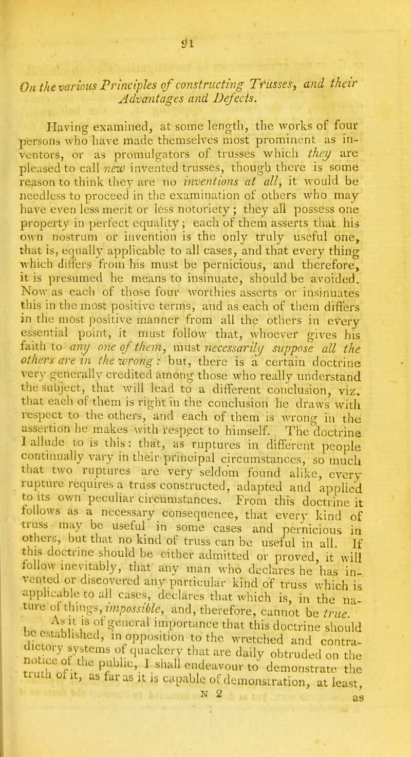 ^1 OnthevarioiisFrinciples of constructhig Trusses, and their Advantages and Defects. Plaving examined, at some length, the works of four persons who have made themselves most prominent as in- ventors, or as promulgators of trusses which thai/ are pleased to call nris) invented trusses, though there is some reason to think they are no mventions at allj it would be needless to proceed in the examination of others who may have even less merit or less notoriety ; they all possess one property in perfect equality ; each of them asserts that his own nostrum or invention is the only truly useful one, that is, equally applicable to all cases, and that every thing which difiers from his must be pernicious, and therefore, it is presumed he means to insinuate, should be avoided. Now as each of those four worthies asserts or insinuates this in the most positive terms, and as each of them differs in the most positive manner from all the others in every essential point, it must follow that, whoever gives his faith to ajiy one of them, must necessarihj suppose all the others are in the wrong: but, there is a certain doctrine very generally credited among those who really understand the subject, that will lead to a different conclusion, viz. that eacii of them is right in the conclusion he draws with respect to the others, and each of them is Avrong in the assertion he makes with respect to himself. The doctrine I allude to is this: tliat, as ruptures in different people continually vary in their principal circumstances, so much that two ruptures are very seldom found alike, every rupture requires a truss constructed, adapted and applied to Its own peculiar circumstances. From this doctrine it follows as a necessary consequence, that every kind of truss may be useful in some cases and pernicious in others, but that no kind of truss can bo useful in all If this doctrine should be either admitted or proved, it will follow inevitably, that any man who declares he has in- vented or discovered any particular kind of truss which is applicable to all cases, declares that which is, in the na ture of ^huvrs, impossible, and, therefore, cannot be true Ko o ,Vy\^ '^■'''''''''^ importance that this doctrine should be established, in opposition to the wretched and contra- not c7o?h'''' n '•>■ ^'f ^-^ daily obtruded on the tn h nf . P.^^'''- 'endeavour to demonstrate the tuunotit, as taras It is capable of demonstration, at least, N 2