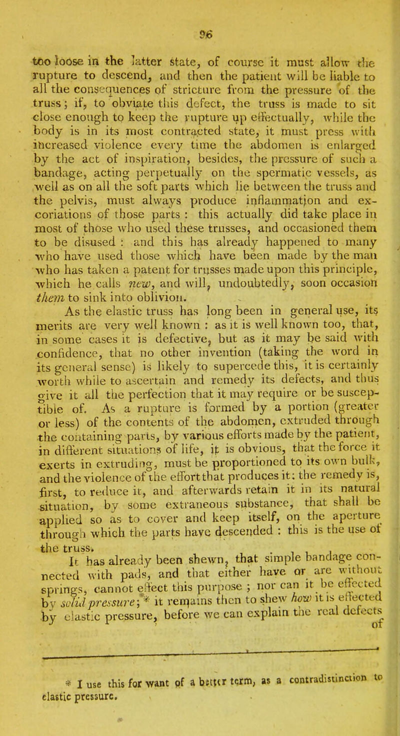 too loose in the latter state, of course it must aUow the rupture to descend^ and then the patient will be liable to all the consequences of stricture from the pressure of the truss; if, to obviate this defect, the truss is made to sit close enough to keep the rupture up effectually, while the body is in its most contra..cted state, it must press with increased violence every time the abdomen is enlarged by the act of inspiration, besides, the pressure of such a bandage, acting perpetually on the spermatic vessels, as M'ell as on all the soft parts which lie between the truss and the pelvis, must always produce inflamniation and ex- coriations of those parts : this actually did take place in most of those who used these trusses, and occasioned them to be disused : and this has already happened to many •who have used those which have been made by the man Avho has taken a patent for trusses made upon this principle, ■which he calls new, and will, undoubtedly, soon occasion the77i to sink into oblivion. As the elastic truss has long been in general use, its merits are very well known : as it is well known too, that, in some cases it is defective^ but as it may be said with confidence, that no other invention (taking the word in its general sense) is likely to supercede this, it is certainly worth while to ascertain and remedy its defects, and thus o-ive it all the perfection that it may require or be suscep- tible of. As a rupture is formed by a portion (greater or less) of the contents of the abdonien, extruded through the containing parts, by various efforts made by the patient, in difterent situations of life, if is obvious, that the force it exerts in extruding, must be proportioned to its own bulk, and the violence of the etfortthat produces it; the remedy is, first, to reduce it, and afterwards retain it in its natural situation, by some extraneous siibstance, that shall be applied so as to cover and keep itself, on the aperture through which the parts have descended : this is the use ot the truss. . , , i It has already been shewn, that simple bandage con- nected with pads, and that either have or arc v-ithoiu sprincrs, cannot effect this purpose ; nor can it be e iccted by si'Iid pressure it ren^ams then to shew how it is effected hy elastic pressure, before we can explain tne real defects * I use this for want pf a better term, as a contradistinction elastic pressure.