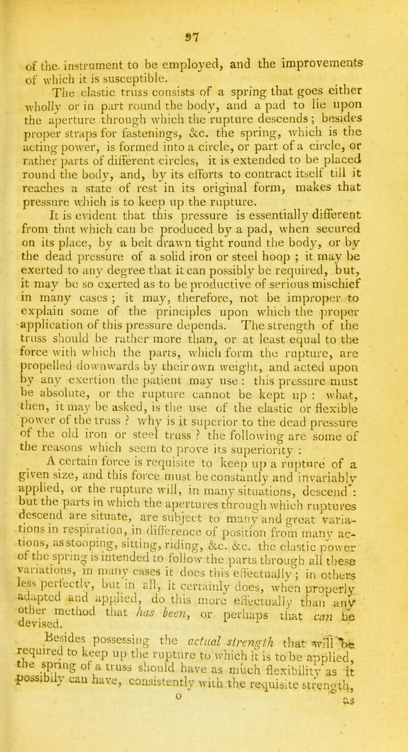 of the- instrument to be employed, and the improvements of which it is susceptible. The elastic truss consists of a spring that goes either •wholly or in part round the body, and a pad to lie upon the aperture through which the rupture descends ; besides proper straps for fastenings, &c. the spring, which is the acting power, is formed into a circle, or part of a circle, or rather parts of different circles, it is extended to be placed round the body, and, by its eiforts to contract itself till it reaches a state of rest in its original form, makes that pressure which is to keep up the rupture. It is evident that this pressure is essentially different from that which can be produced by a pad, when secured on its place, by a belt drawn tight round the body, or by the dead pressure of a soHd iron or steel hoop ; it may be exerted to any degree that it can possibly be required,. but, it may bo so exerted as to be productive of serious mischief in many cases ; it may, therefore, not be improper to explain some of the principles upon which the proper application of this pressure depends. The strength of the truss should be rather more than, or at least equal to the force with which the parts, which form the rupture, are propelled downwards by their own weight, and cicted upon by any exertion the patient may use : this pressure must be absolute, or the rupture cannot be kept up : what, then, itmay be aslied, is the use of the elastic or flexible power of the truss ? why is it superior to the dead pressure of the old iron or steel truss ? the following are some of the reasons which seem to prove its superiority : A certain force is requisite to keep up a rupture of a given size, and this force must be constantly and invariably apphed, or the rupture will, in many situations, descend: but the parts in which the apertures through which ruptures descend are situate, are subject to many and great varia- tions in respiration, in diflerence of position from manv ac- tions, as stooping, sitting, riding, &c. &c. the elastic power of the spring IS intended to follow the parts through all these variations, in many cases it does tiiis e[)ectuaily : in others less I . •  • . , . adi: otht devised. Besides possessing the adical slremo th that ^'{il'Vts required to keep up the rupture to which it is to be applied, tne spnng of a truss should have as much flexibility as it -possibily can have, consistently with the requisite strencrth, o as Illations, in many cases it does tins e[)ectuaily ; in others ss pertectlv, but in all, it certainly does, when properly laptcd and applied, do this more erFectualiy than anV :her method tiuit has been, or perhaps tliat can bs