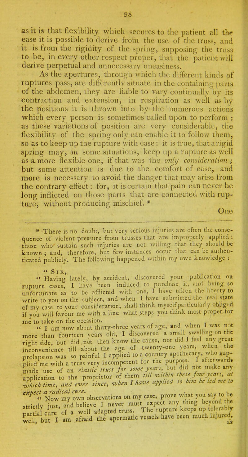 as it is that flexibility wliicli secures to the patient all the ease it is possible to derive from the use of the truss, and it is from the rigidity of the sjjring, supposing- the truss to be, in every other respect proper, that the patient will derive perpetual and unnecessary uneasiness. As the apertures, through which the diffei-ent kinds of ruptures pass, are dift'erently situate in the containing parts of the abdomen, they ai-e liable to vary continually by its contraction and extension, in respiration as well as by the positions it is thrown into by the numerous actions which every person is sometimes called upon to perform : as these variations of position are very considerable, the flexibility of the spring only can enable it to follow them, so as to keep up the rupture with ease: it is true, that arigid spring may, in some situations, keep up a rupture as \\ c\l as a more flexible one, if that was the 07ili/ consideration ; but some attention is due to the comfort of ease, and more is necessary to avoid tiie danger that may arise from the contrary effect: for, it is certain that pain can never be long inflicted on those parts that are connected w'ith rup- ture, without producing mischief. * One * There is no doubt, but very serious injuries are often tlie conse- quence of violent pressure from trusses tiiat are improperly applied : those who sustain such injuries are not willing that they should be known ; and, therefore, but few instances occur that can be authen- ticated pubUcly. The following happened within my own knowledge ; Sir, ,,. . «• Having lately, by accident, discovered your publication on rupture cases'^ I have been induced to purchase it, and being so unfortunate as to be afflicted with one, 1 have taken the liberty to ^vrite to you on the subject, and when I have submitted the real state of my case to your consideration, shall think myself particularly obliged if you will favour me with a line what steps you think most proper tor me to take on the occasion. , . r «' I am now about thirty-three years of age, and when I was ir.t more than fourteen years old, 1 discovered a stnall swe ling on the ri<Tht side, but did not then know the cause, nor did I feel any great inconvenience till about the age of twenty-one years, when the prolapsion was so painful I applied to a country apothecal7, ^^4lo sup^^ plied me with a truss very incompetent for the purpose I/f^^;;^'';d6 made use of an elastic truss for some years, not make any application to the proprietor of them ;;// nvUh^ these fourycaj s a llch lime, and eJer sh,ce, -when I have applied to hm he led me to V:f:y rn'observations on my case, prove what you say to be strictly iust. and believe I never must expect any thing beyond the ra t 1 cure of a well adapted truss. The rupture keeps up tolerably K bSJ l am afraid the^ spermatic vessels have bceu much injured