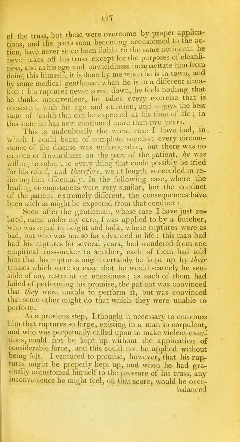 of the truss, but these were overcome by proper apphca- tions, and the parts soon becomhig accustomed to the ac- tion, have never since been hable to the same accident: he never takes off his truss except for the purposes of cleanh- jiess, and as his age and unwieidiness incapacitate liim from doing this himseh, it is done by me when he is in town, and by some medical gentleman when he is in a different situa- tion : his ruptures never come down, he feels nothing that he thinks inconvenient, he takes every exercise that is consistent with his age and situation, and enjoys the best state of health that can be expected at his time of life ; ia this state he has now continued more than two years. This is undoubtedly the worst case I have had, in. winch 1 could boast of complete success; every circum- stance of tiie disease was unfavourable, but there was no caprice or frewardness on the part of the patient, he was willing to submit to every thing that could possibly be tried for his relief, and therefore, we at length succeeded in re- lieving him effectually. In the following case, where the leading circurnstances were very similar, but the conduct of the patient extremely different, the consequences have been such as might be expected from that conduct: Soon after the gentleman, whose case I have just re- lated, came under my care, .1 was applied to by a butcher, who was equal in height and bulk, whose ruptures were as bad, but who was not so far advanced in life : this man had had his ruptures for several years, had wandered from one empirical truss-maker to another, each of them had told him that his ruptures might certainlj'^ be kept up by their trusses which were so easy that he would scarcely be sen- sible of an}- restraint or uneasiness; as each of them had failed of performing his promise, the patient was convinced that they were unable to perform it, but was convinced that some other might do that which they were unable to perform. As a previous step, I thought it necessary to convince him that ruptures so large, existing in a man so corpulent, and who was perpetually called upon to make violent exer- tions, could not be kept up without the application of considerable force, and this could not be applied without being felt. I ventured to promise, however, that his rup- tures might he properly kept up, and when he had gra- ^lually accustomed himself to tb.e pressure of his truss, any inconvenience he might feel, on that score, would be over- balanced