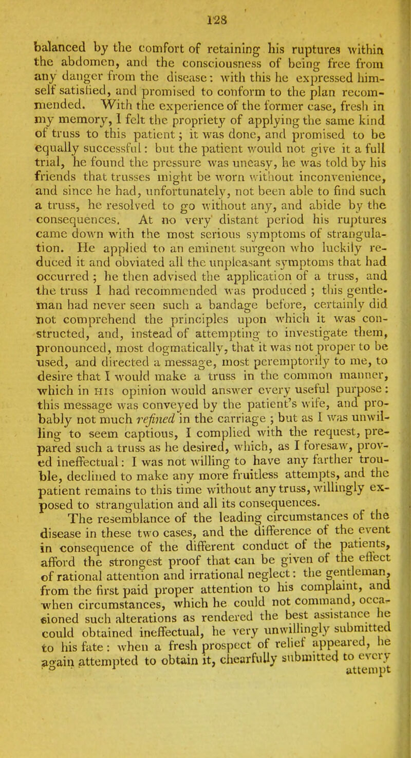 balanced by the comfort of retaining his ruptures \vithia the abdomen, and the consciousness of being free from any danger from the disease: with this he expressed him- self satislied, and promised to conform to the plan recom- ■ mended. With the experience of the former case, fresh in my memory, 1 felt the propriety of applying the same kind of truss to this patient; it was done, and promised to be equally successful; but the patient would not give it a full trial, he found the pressure was uneasy, he was told by his friends that trusses might be worn without inconvenience, and since he had, unfortunately, not been able to find such a truss, he resolved to go without any, and abide by the consequences, At no vei'y distant period his ruptures came down with the most serious symptoms of strangula- tion. He applied to an eminetit surgeon who luckily re- duced it and obviated all the unpleasant s3miptoms that had occurred ; he then advised the application of a truss, and the truss I had recommended was produced ; this gentle, man had never seen such a bandage before, certainly did not comprehend the principles upon which it was con- structed, and, instead of attempting to investigate them, pronounced, most dogmatically, that it was not proper to be ■used, and directed a message, most peremptorily to me, to desire that I would make a truss in the conmion manner, •which in his opinion would answer every useful purpose: this message was conveyed by the patient's wife, and pro- bably not much refined in the carriage ; but as I was unwil- ling to seem captious, I complied with the request, pre- pared such a truss as he desired, which, as I foresaw, prov- ed ineffectual: I was not wilhng to have any farther trou- ble, declined to make any more fruitless attempts, and the patient remains to this time without any truss, willingly ex- posed to strangulation and all its consequences. The resemblance of the leading circumstances of the disease in these two cases, and the difference of the event in consequence of the different conduct of the patients, afford the strongest proof that can be given of the effect of rational attention and irrational neglect: the gentleman, from the first paid proper attention to his complaint, and when circumstances, which he could not command, occa^ €ioned such alterations as rendered the best assistance he could obtained ineffectual, he very unwillingly submitted to his fate : when a fresh prospect of rehet appeared, lie ao-ain attempted to obtain it, chearfuUy submitted to every ■ ° • ■ ^ attempt