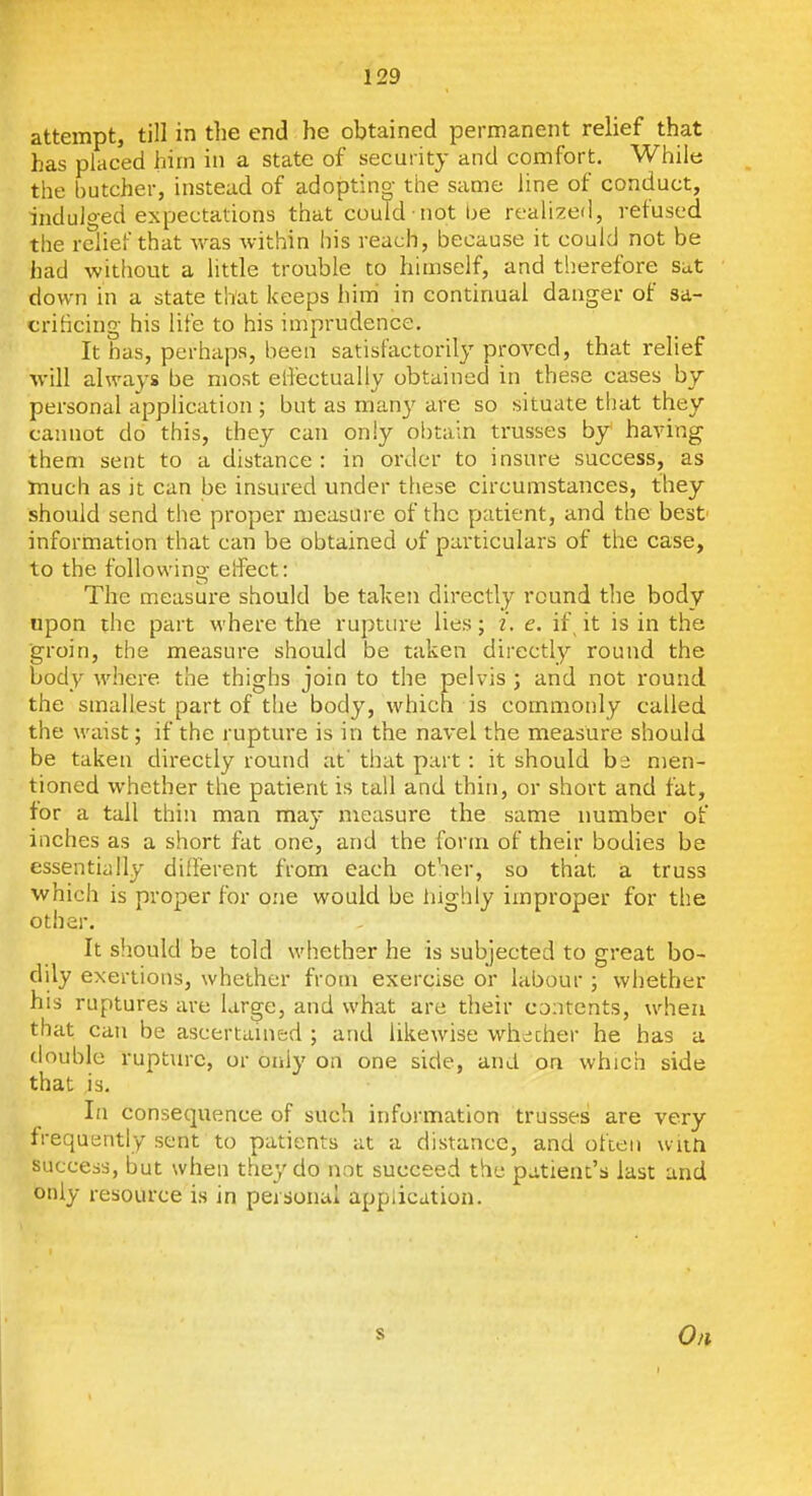 attempt, till in the end he obtained permanent relief that has placed him in a state of security and comfort. While the butcher, instead of adopting the same line of conduct, indulged expectations that could not be realized, refused the relief that was within his reach, because it could not be had without a little trouble to himself, and therefore sat down in a state that keeps him' in continual danger of sa- crificing his life to his imprudence. It has, perhaps, been satisfactorily proved, that relief will always be most effectually obtained in these cases by personal application ; but as many are so situate that they cannot do this, they can only obtain trusses by having them sent to a distance : in order to insure success, as Jnuch as it can be insured under these circumstances, they should send the proper measure of the patient, and the best' information that can be obtained of particulars of the case, to the following effect: The measure should be taken directly round the body upon the part where the rupture lies; z. e. if it is in the ■groin, the measure should be taken directly round the body where the thighs join to the pelvis ; and not round the smallest part of the body, which is commonly called the waist; if the rupture is in the navel the measure should be taken directly round at' that part: it should ht men- tioned whether the patient is tall and thin, or short and fat, for a tall thin man may measure the same number of inches as a short fat one, and the form of their bodies be essentiiilly different from each other, so that a truss which is proper for one would be iiighly improper for the other. It should be told whether he is subjected to great bo- dily exertions, whether from exercise or labour ; whether his ruptures are large, and what are their contents, when that can be ascertained ; and likewise whecher he has a double rupture, or only on one side, and on which side that is. In consequence of such information trusses are very frequently sent to patients at a distance, and often wiiti success, but when they do not succeed the patient's last and only resource is in personal application. On