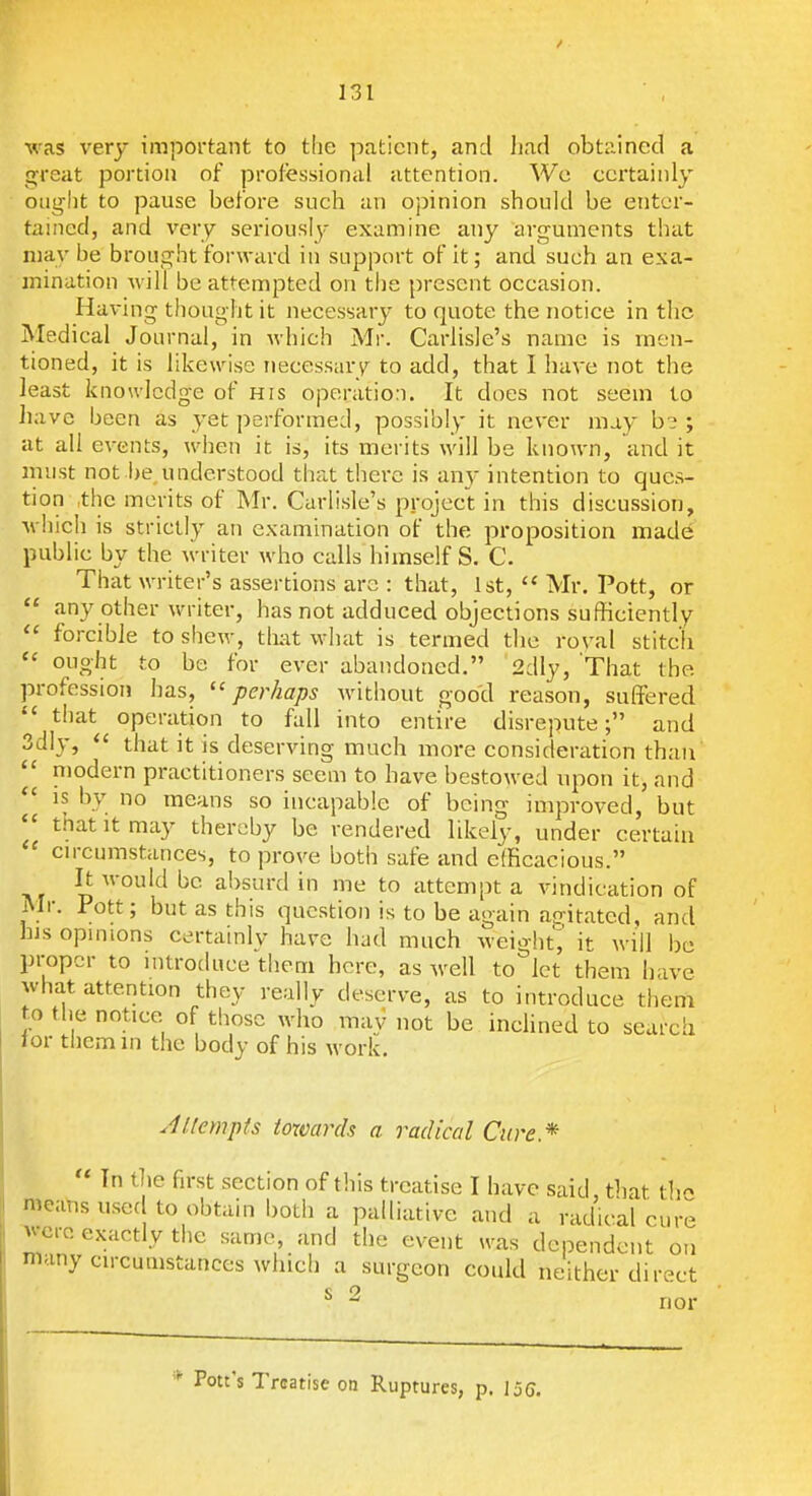 was very important to the patient, and liad obtained a great portion of professional attention. We certainly otiglit to pause before such an opinion should be enter- tained, and very seriously examine any arguments that may be brought forward in support of it; and such an exa- mination will be attempted on the present occasion. Having thought it necessary to quote the notice in the Medical Journal, in which Mr. Carlisle's name is men- tioned, it is likewise necessary to add, that I have not the least knoulcdge of his operation. It does not seem to have been as yet performed, possibly it never may b? ; at all events, when it is, its merits will be known, and it inust not i)e,understood that there is any intention to ques- tion ,the merits of Mr. Carlisle's project in this discussion, which is strictly an examination of the proposition made public by the writer who calls himself S. C. That writer's assertions are : that, 1st,  Mr. Pott, or  any other writer, has not adduced objections sufficiently forcible to shew, tlmt what is termed the roval stitch  ought to be for ever abandoned. 2dly, That the profession has, perhaps Avithout goocl reason, suflfered  that operation to fall into entire disrepute; and 3dly,  that it is deserving much more consideration than modern practitioners seem to have bestowed upon it, and IS by no means so incapable of being improved, but triat It may thereby be rendered likely, under certain  cn-cumstances, to prove both safe and efficacious. It would be absurd in me to attempt a vindication of IMr. Pott; but as this question is to be again ao-iratcd, and his opmions certainly have had much weight';' it will be proper to introduce them here, as well to let them have what attention they really deserve, as to introduce them to tlie notice of those who may not be inclined to lor them in the body of his work. search Jlfempts towards a radical Cure.*  In the first section of this treatise I have said, that th- means used to obtain both a palliative and a radical cure vcre exactly the same, and the event was dependent on many circumstances which a surgeon could neither direct s 2 nor * Pott's Treatise on Ruptures, p. IjC.