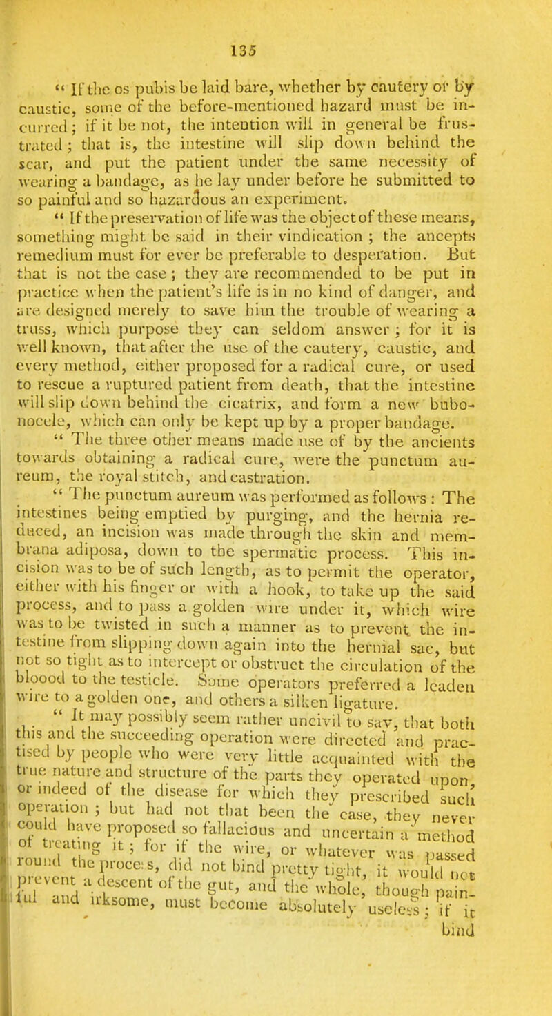 «' IF the OS pubis be laid bare, whether by cautery or by- caustic, some of the before-mentioned hazard must be in- curred ; if it be not, the intention will in general be frus- trated ; that is, the intestine will slip down behind the scar, and put the patient under the same necessity of wearing a bandage, as he lay under before he submitted to so painful and so hazar<lous an experiment.  If the preservation of life was the objectof these means, sometliing might be said in their vindication ; the ancepts remedium must for ever be preferable to desperation. But that is not the case ; they are recommended to be put in practice when the patient's life is in no kind of danger, and ;ire designed merely to save him the trouble of wearing a truss, whicii jiurpose they can seldom answer ; for it is well known, that after the use of the cautery, caustic, and every method, either proposed for a radical cure, or used to rescue a ruptured patient from death, that the intestine will slip down behind tlie cicatrix, and form a new bubo- nocele, Avhich can only be kept up by a proper bandage.  The three otiier means made use of by the ancients towards obtaining a radical cure, were the punctum au- I'eum, the royal stitch, and castration.  The punctum aureum was performed as follows : The intestines being; emptied by purging, and the hernia re- duced, an incision was made through the skin and mem- brana adiposa, down to the spermatic process. This in- cision was to be of such length, as to permit tlie operator, either with his finger or with a hook, to take up the said process, and to pass a golden wire under it, which w^ire was to be twisted in such a manner as to prevent the in- testine from slipping down again into the hernial sac, but not so tiglit as to interceptor obstruct the circulation of the bioood to the testicle. S^^me operators preferred a leaden wire to a golden on?, and others a silken ligature. .  It may possibly seem rather uncivil tu sav, that both this and the succeedn.g operation were directed and prac- tised by people who were very little acquainted with the true nature and structure of the parts they operated upon or indeed of the disease for which they prescribed such operation ; but had not that been the case, thev never could have proposed so fallacious and uncertain a method ot treating it; for if the wire, or whatever w^T ed round theproce:s, did not hind pretty tioht it on d nr^ ^ul and^u-ksome, must become absolutely useless; if ic bind