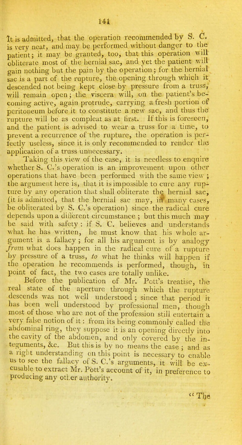 It is admitted, that the operation recommended by S. C. is very neat, and may be performed without danger to the patient; it may be granted, too, that this operation will obliterate most of tile hernial sac, and yet the patient will gain nothing but the pain by the operation ; for the hernial sac is a part of the rupture, the opening through which it descended not being kept close by pressure from a truss, ■will remain open; the viscera will, on the patient's be- coming active, again protrude, carrying a fresh portion of peritoneum before it to constitute a new sac, and thus the rupture will be as compleat as at first. If this is foreseen, and the patient is advised to wear a truss for a time, to prevent a recurrence of the rapture, the operation is per- fectly useless, since it is only recommended to render the application of a truss unnecessary. Taking this vicAv of the case, it is needless to enquire whether S. C.'s operation is an improvement upon other operations that have been performed with the same view ; the argument here is, that it is impossible to cure any rup- ture by any operation that shall obliterate the hernial sac, (it is admitted, that the hernial sac may, i* many cases, be obliterated by S. C.'s operation) since the radical cure depends upon a diferent circumstance ; but this much may be said with safety : if S. C. beheves and understands what he has written, he must knoAV that his whole ar- gument is a fallacy ; for all his argument is by analogy from what does happen in the radical cure of a rupture by pressure of a truss, to what he thinks will happen if the operation he recommends is performed, though, in point of fact, the two cases are totally unlike. Before the publication of Mr. Pott's treatise, the real state of the aperture through which the rupture descends was not well understood ; since that period it has been well understood by professional men, though most of those who arc not of the profession still entertain a very false notion of it: from its being commonly called the abdominal ring, they suppose it is an opening directly into the cavity of the abdomen, and only covered by the in- teguments, &,c. But this is by no means the case ; and as a riglit understanding on this point is necessary to enable us to see the feliacy of S. C.'s arguments, it will be ex- cusable to extract Mr. Pott's account of it, in preference to producing any otl.er authority. « The