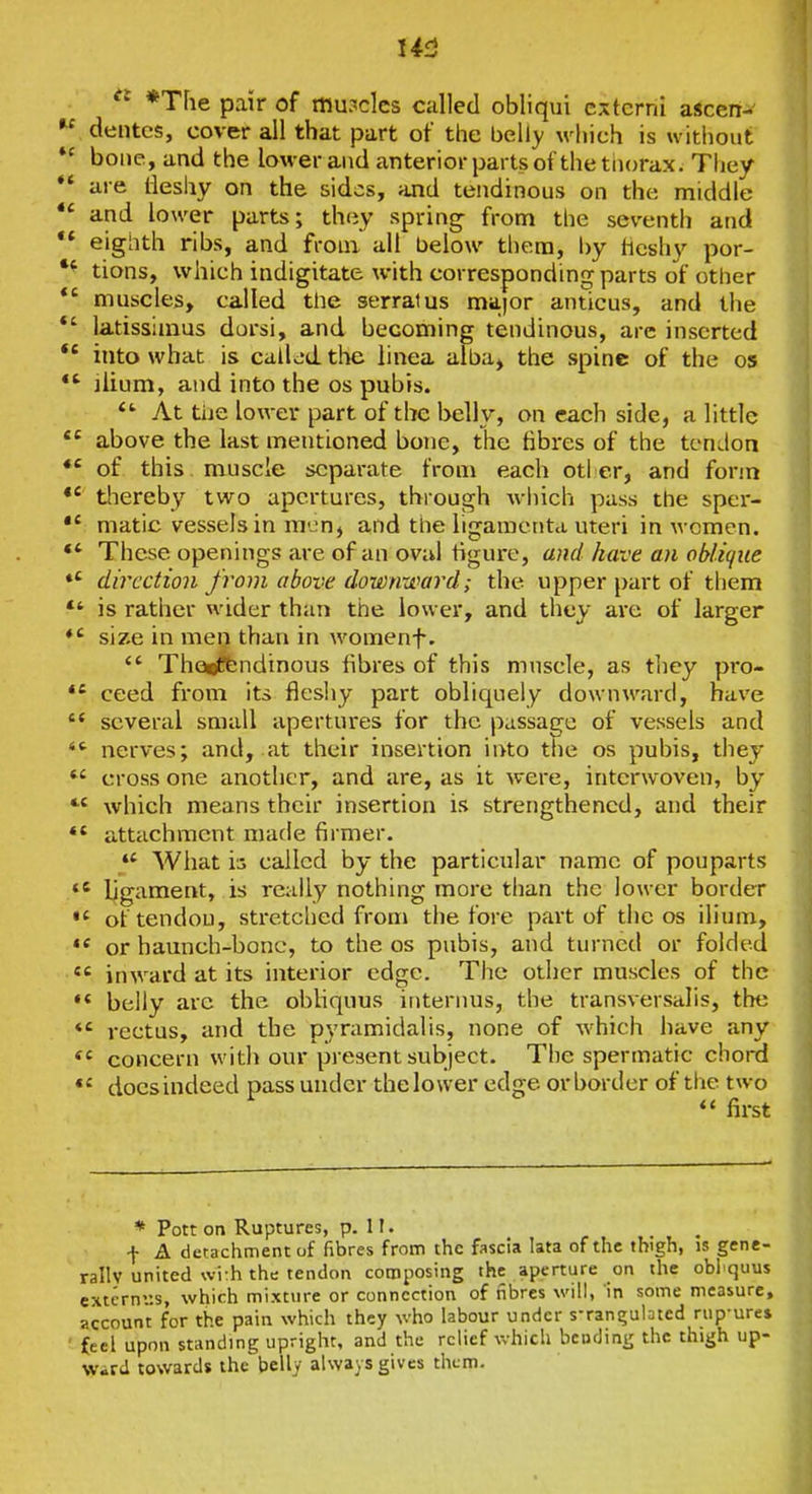 I4f3 ^' *T[ie pair of mu?clcs called obliqui cxtcrni aScen-  dentes, cover all that part of the belly which is without bone, and the lower and anterior parts of the thorax. Tliey *' are ileshy on the sides, and tendinous on the middle and lower parts; they spring- from the seventh and ** eighth ribs, and from all below thera, by hcshy por- tions, which indigitate with corresponding parts of other muscles, called the serratus ma.)or anticus, and the *' latissimus dorsi, and becoming tendinous, are inserted into what is called the linea alba, the spine of the os *' ilium, and into the os pubis. At tiie lower part of the belly, on each side, a little above the last mentioned bone, the fibres of the tendon *' of this muscle separate from each otl cr, and form thereby two apertures, through wiiich pass the sper- matic vessels in niL-n, and the ligamenta uteri in women. *' These openings are of an oval figure, a)id have an obli(fue *' direction from above downward; the upper part of them *' is rather wider than the lower, and they are of larger size in men than in womenf.  Tho^ftindinous fibres of this muscle, as tliey pro- *' ceed from its fleshy part obliquely downward, have  several small apertures for the passage of vessels and  nerves; and, at their insertion into tlie os pubis, they *' cross one another, and are, as it were, interwoven, by which means their insertion is strengthened, and their ** attcichment made firmer.  What is called by the particular name of pouparts ligament, is really nothing more than the lower border of tendon, stretclied from the fore part of the os ilium, ** or haunch-bonc, to the os pubis, and turned or folded inward at its interior edge. The other muscles of the ** belly arc the obliquus internus, the transversalis, the *' rectus, and the pyramidalis, none of which have any concern with our present subject. The spermatic chord does indeed pass under the lower edge or border of tlie two  first * Pott on Ruptures, p. H. f A detachment of fibres from the fascia lata of the thigh, is gene- rallv united wi:h the tendon composing the aperture on the obliquus cxtcrni:s, which mixture or connection of fibres will, in some measure, account for the pain which they who labour under sTani;ulDted rup-ures feel upon standing upright, and the relief Vvhich bending the thigh up- Wird towards the belly always gives them.