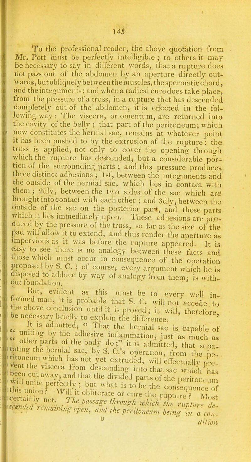 14^ To the professional reader;, the above quotation from Mr. Pott niiist be perfectly inteJHgibie ; to others it may be necessary to say in different words, that a rupture does riot pai's out of the abdomen by an aperture directly out- wards, butobliqnelybet\veeiithenuiscIes,thespermaticc]]ord, and the integuments; and whena radical curedoes take place, from the pressure of a truss, in a rupture that has descended completely out of the abdomen, it is effected in the fol- lowing way: The viscera, or omentum, are returned into the cavity of the belly ; that part of the peritoneum, which now constitutes the hernial sac, remains at whatever point it has been pushed to by the extrusion of the rupture: the truss is applied, not only to cover the opening through which the rupture has descendedj but a considerable por- tion of the surrounding parts ; and this pressure produces three distinct adhesions ; 1st, between the integuments and the outside of the hernial sac, which lies in contact with them ; 2dly, between the two sides of the sac which are brought into contact with each other ; and 3dly, between the outside of the sac on the posterior part, and those parts which it lies immediately upon. These adhesions are pro- duced by the pressure of the truss, so far as the size of the pad will allow it to extend, and thus render the aperture as impervious as it was before the rupture appeared. It is easy to see there is no analogy between these facts and those which must occur in consequence of the operation proposed by S. C. ; of course, every argument which he is cjisposed to adduce by way of analogy iVom them, is with, out foundation. But, evident as this must be to every well in- formed man, it is probable that S. C; will not accede to tne above conclusion until it is proved; it ^vilj, therefore be necessary briefly to explain the deference It IS admitted,  That the hernial sac is capable of uniting by the adhesive inflammation, just as much as rnt^n °V^^^•^'^' '''' '-admitted, that sepa- gating the hernial sac, by S. C.'s operation, f^m the L ?enl'^^' ^/^Sy^'t extruded, will effectually pre- vent the viscera from descending into that sac which'has been cut away, and that the divided parts of the peritoneu m tt iSrtv lr-; '^l-' '•'^^ cons^^que:; of tjiis un on ? Wdl it obliterate or cure the rupture ? Mo.t c^tainly not. The passage t/irou^k which J Tup ^^^^^^ ^mdecl rcmaimng open, and the paitoncum king Ta at ^ diiion'