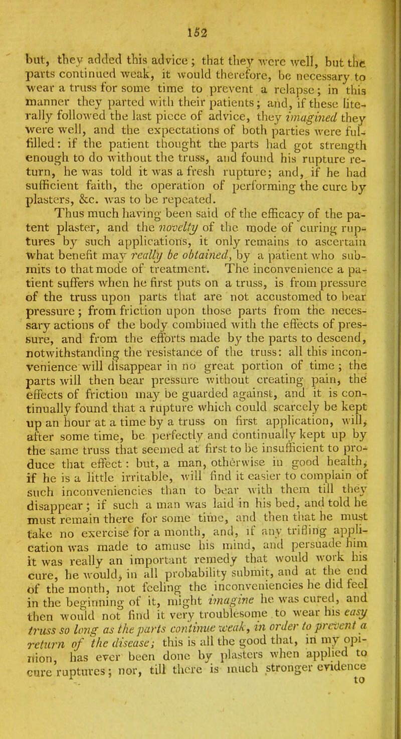 but, they added this advice ; that they were ^vell, but the parts continued weak, it would therefore, be necessary to ■wear a truss for some time to prevent a relapse; in this manner they parted with their patients; and, if these htc- rally followed the last piece of advice, they imagined they were well, and the expectations of both parties Avere ful- filled : if the patient thought the parts had got strength enough to do Avithout the truss, and found his rupture re- turn, he Avas told it Avas a fresh rupture; and, if he had sufficient faith, the operation of performing the cure by plasters, &c. Avas to be repeated. Thus much having been said of the efficacy of the pa- tent plaster, and the novelty/ of the mode of curing rup- tures by such applications, it only remains to ascertain what benefit ma}' really be obtained, by a patient Avho sub- mits to that mode of treatment. The inconvenience a pa- tient suffers Avhen he first puts on a truss, is from pressure of the truss upon parts that are not accustomed to l)ear pressure; from friction upon those parts from the neces- sary actions of the body combined Avith the effects of pres- sure, and from the efforts made by the parts to descend, DOtAvithstanding the resistance of the truss: all this incon- venience will disappear in no great portion of time; the parts will then bear pressure Avithout creating pain, thd effects of friction may be guarded against, and it is con- tinually found that a rupture Avhich could scarcely be kept up an hour at a time by a truss on first application, willy after sometime, be perfectly and continually kept up by the same truss that seemed at first to be insufficient to pro- duce that effect: but, a man, otherwise in good health, if he is a little irritable, Avill find it easier to complain of such inconveniencies than to bear Avith them till they disappear ; if such a man was laid in his bed, and told he must remain there for some time, and then tliat he must take no exercise for a month, and, if any trifling appli- cation was made to amuse his mind, and persuade him it was really an important remedy that would Avork his cure, he Avouldj in all probability submit, and at the end of the month, not fcelinor the inconveniencies he did feel in the beginning of it, might imagine he was cured, and then would not find it very troublesome to Avear his eff^y truss so long as the parts continue xeeak, in order to prevent a return of the disease; this is all the good that, iri my opi- nion, has ever been done by plasters when applied to cm-e ruptures; nor, till there is much stronger evidence