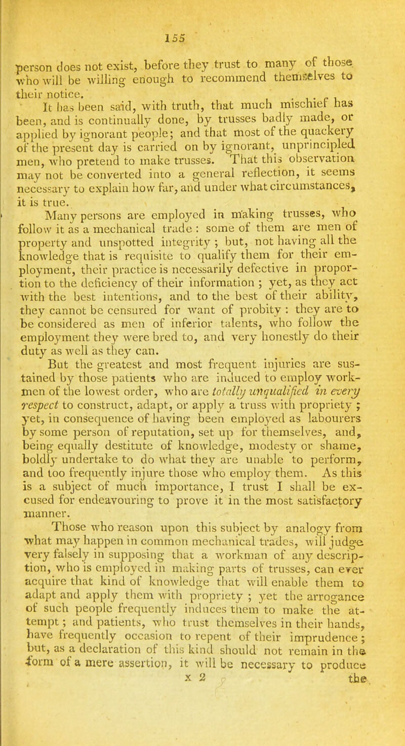 person does not exist, before they trust to many of those, vho will be willing enough to recommend themselves to their notice. , . i • c u It has been said, with truth, that much mischiet has been, and is continually done, by trusses badly made, or applied by ignorant people; and that most of the quackery of the present day is carried on by ignorant, unprincipled men, wlio pretend to make trusses. That this observatioa may not be converted into a general reflection, it seems necessary to explain how far, and under what circumstances, it is true. Many persons are employed in making trusses, who follow it as a mechanical trade : some of them are men of property and unspotted integrity, but, not having all the knowledge that is requisite to qualify them for their em- ployment, their practice is necessarily defective in propor- tion to the deficiency of their information ; yet, as they act ■with the best intentions, and to the best of their ability, they cannot be censured for want of probity : they are to be considered as men of inferior talents, who follow the employment they were bred to, and very honestly do their duty as well as they can. But the greatest and most frequent injuries are sus- tained by those patients who are induced to employ work- men of the lowest order, who are totalbj unqualified in every respect to construct, adapt, or apply a truss with propriety ; yet, in consequence of having been employed as labourers by some person of reputation, set up for themselves, and, being equally destitute of knowledge, modesty or shame, boldly undertake to do what they are unable to perform, and too frequently injure those who employ them. As this is a subject of much importance, I trust I shall be ex- cused for endeavouring to prove it in the most satisfactory manner. Those who reason upon this subject by analogy from •what may happen in common mechanical trades, will judge very falsely in supposing that a workman of any descrip- tion, who is employed in making parts of trusses, can ever acquire that kind of knowledge that will enable them to adapt and apply them with propriety ; yet the arrogance of such people frequently induces them to make the at- tempt ; and patients, who trust themselves in their hands, have frequently occasion to repent of their imprudence; but, as a declaration of this kind should not remain in tha ■form of a mere assertion, it will be necessary to produce X 2 the.