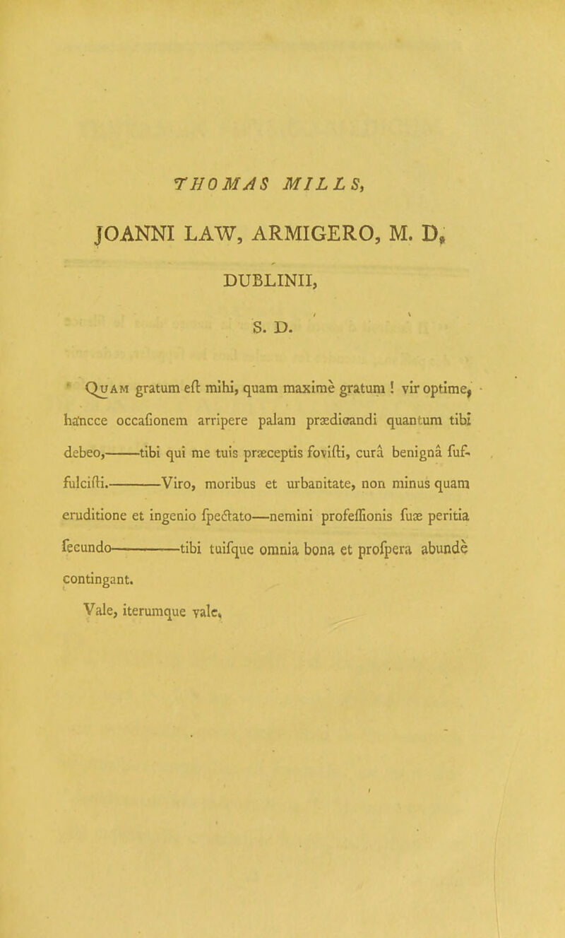 THOMAS MILLS, JOANNI LAW, ARMIGERO, M. D, DUBLINII, S. D. ' QuAM gratum eft mihl, quam maxime gratum ! vir optimcj ■ ha'ncce occafionem arripere palam praediaandi quantura tibi debeo, tibi qui me tuis praeceptis fovifti, cura benigna fuf- fialcifti. Viro, moribus et urbanitate, non minus quam eruditione et ingenio fpe^lato—nemini profeflionis fuse peritia feeundo tibi tuifque omnia bona et profpera abunde contingant. Vale, iterumque yalc,