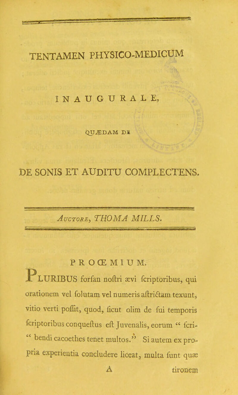 INAUGURALE, QU^DAM DB DE SONIS ET AUDITU COMPLEGTENS. AucTORE, THOMA MILLS. PROCEMIUM. PlURIBUS forfan noftri aevi fcriptoribus, qui orationem vel folutam vel numeris aftri£tam texunt, vitio verti poffit, quod, ficut olim de fui temporis fcriptoribus conqueftus eft Juvenalis, eorum  fcri-  bendi cacoethes tenet multos. Si autem ex pro- pria experientia concludere liceat, multa funt quas A tironem