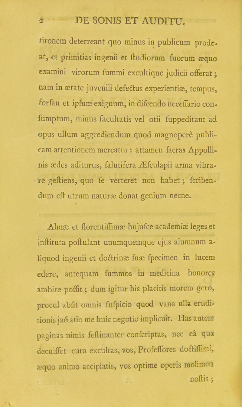 tironem deterreant quo minus in publicum prodc-. at, €t primitias ingenii et ftudiorum fuorum aequo examini virorum fummi excultique judicii ofFerat; nam in state juvenili defeftus experientiae, tempus. forfan et ipfum exiguum, in difcendo necelTario con- fumptum, minus facultatis vcl otii fuppeditant ad opus ullum aggrediendum quod magnopere publi- cam attentionem mereatur: attamen facras AppoUi- nis sedes aditurus, falutifera ^fculapii arma vibra- re gelliens, quo fe verteret non habet; fcriben- dum eft utrum naturce donat genium necne. Almse et florentifrimas hujufce academias leges et inflituta poftulant unumquemque ejus alumnum a- liquod ingenii et doftrinae fuas fpecimen in lucem edere, antequam fummos in medicina honores ambire poffit; dum igitur his placitis morem gero, procul abfit omnis fufpicio quod vana ulla erudi^ tionis jaftatio me huic negotio implicuit. Has autem paginas nirais feftinanter confcriptas, nec ea qua decuilTet cura excultas, vos, Profeffores do£liflimi, a?quo animo accipiatis, vos optime operis mohmen noflis 5